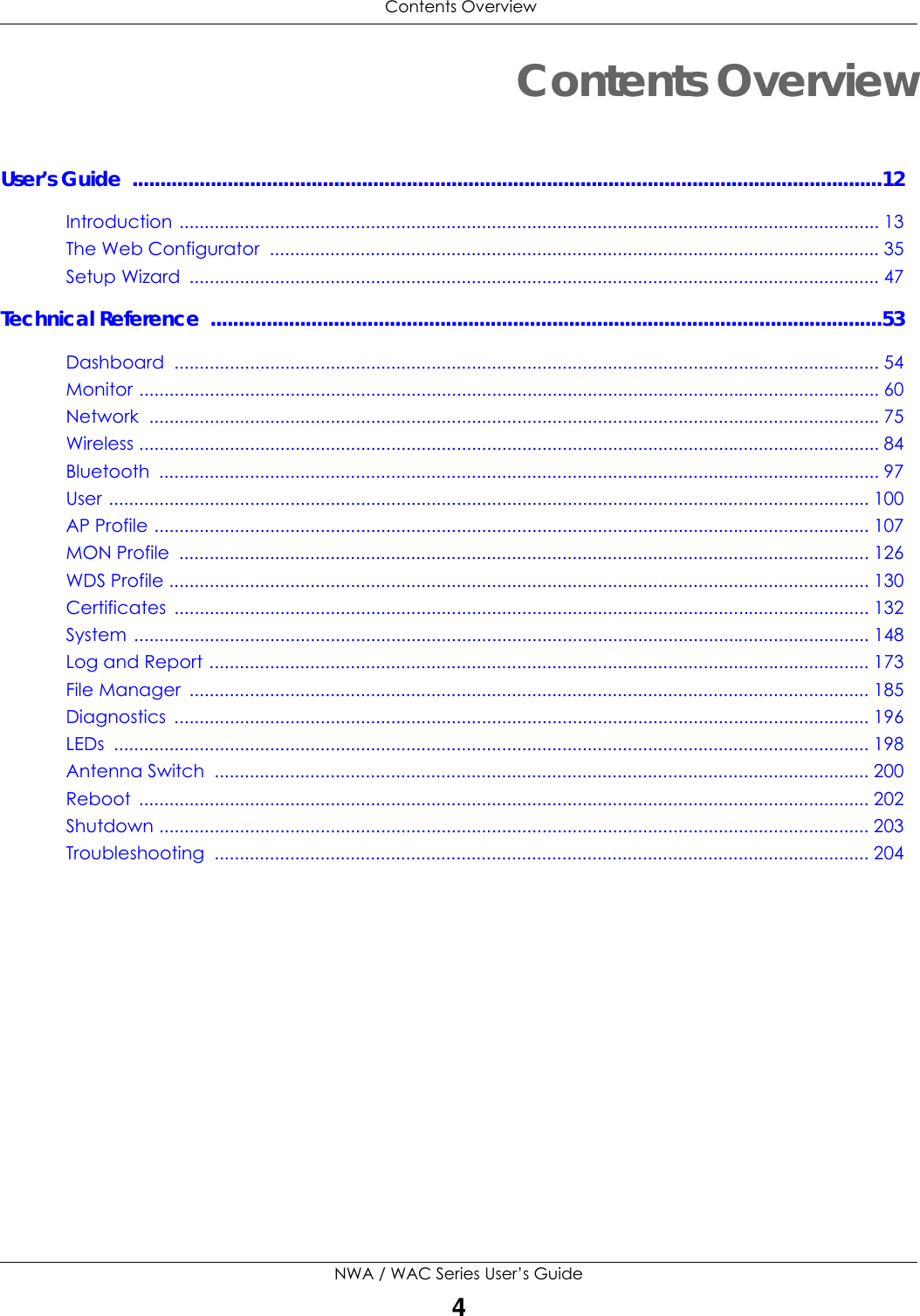 Contents OverviewNWA / WAC Series User’s Guide4Contents OverviewUser’s Guide  ......................................................................................................................................12Introduction ........................................................................................................................................... 13The Web Configurator  ......................................................................................................................... 35Setup Wizard  ......................................................................................................................................... 47Technical Reference  ........................................................................................................................53Dashboard ............................................................................................................................................ 54Monitor ................................................................................................................................................... 60Network ................................................................................................................................................. 75Wireless ................................................................................................................................................... 84Bluetooth ............................................................................................................................................... 97User ....................................................................................................................................................... 100AP Profile .............................................................................................................................................. 107MON Profile  ......................................................................................................................................... 126WDS Profile ........................................................................................................................................... 130Certificates .......................................................................................................................................... 132System .................................................................................................................................................. 148Log and Report ................................................................................................................................... 173File Manager  ....................................................................................................................................... 185Diagnostics .......................................................................................................................................... 196LEDs ...................................................................................................................................................... 198Antenna Switch  .................................................................................................................................. 200Reboot ................................................................................................................................................. 202Shutdown ............................................................................................................................................. 203Troubleshooting .................................................................................................................................. 204