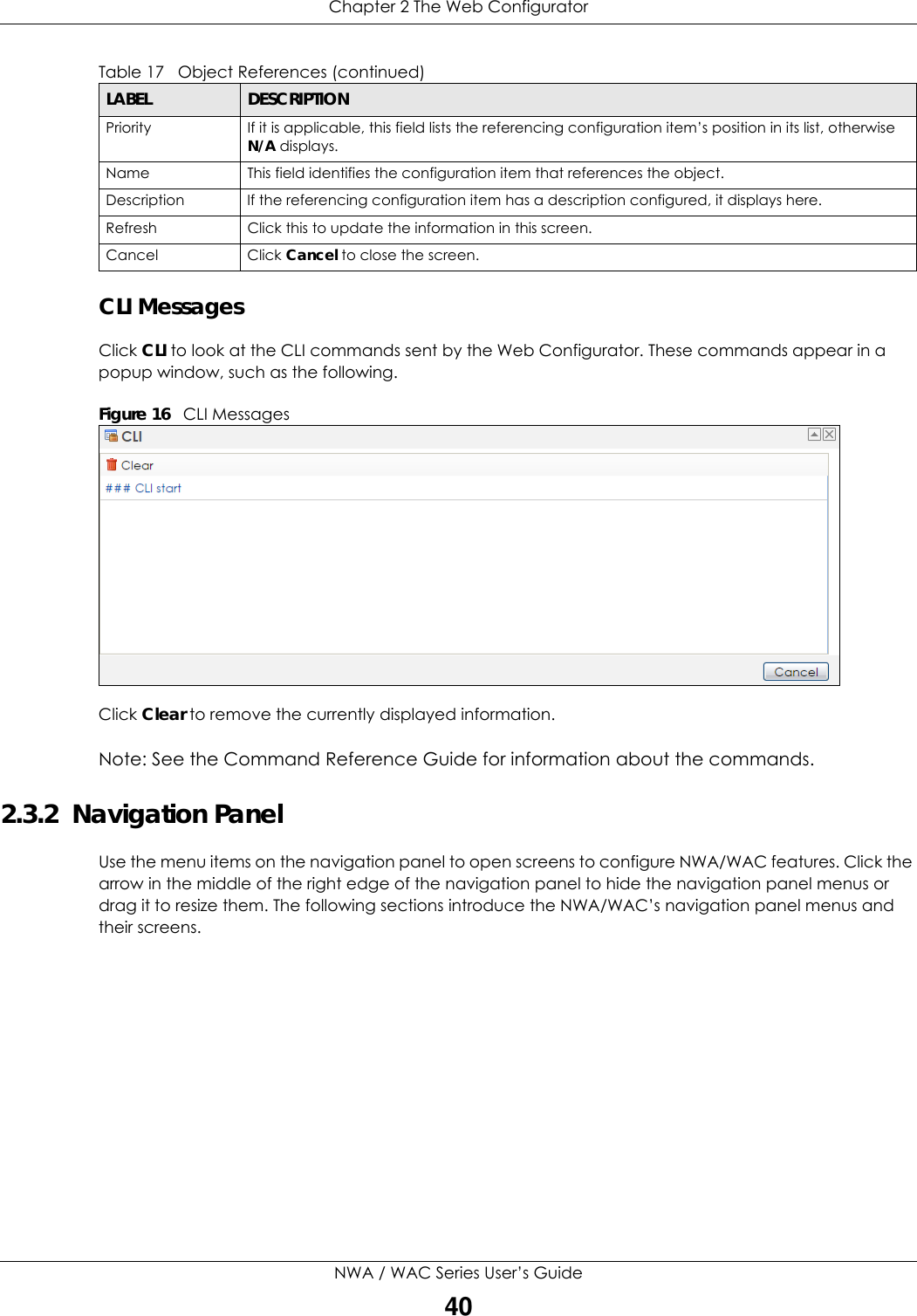 Chapter 2 The Web ConfiguratorNWA / WAC Series User’s Guide40CLI MessagesClick CLI to look at the CLI commands sent by the Web Configurator. These commands appear in a popup window, such as the following.Figure 16   CLI MessagesClick Clear to remove the currently displayed information.Note: See the Command Reference Guide for information about the commands.2.3.2  Navigation PanelUse the menu items on the navigation panel to open screens to configure NWA/WAC features. Click the arrow in the middle of the right edge of the navigation panel to hide the navigation panel menus or drag it to resize them. The following sections introduce the NWA/WAC’s navigation panel menus and their screens.Priority If it is applicable, this field lists the referencing configuration item’s position in its list, otherwise N/A displays.Name This field identifies the configuration item that references the object.Description If the referencing configuration item has a description configured, it displays here. Refresh Click this to update the information in this screen.Cancel Click Cancel to close the screen.Table 17   Object References (continued)LABEL DESCRIPTION