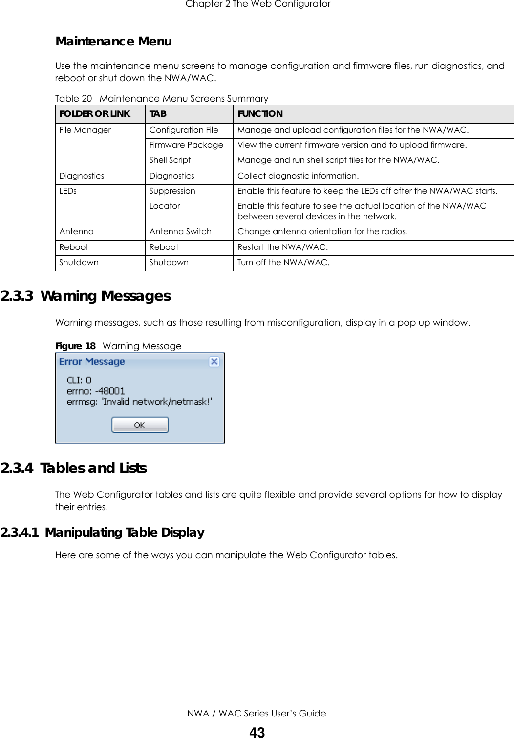  Chapter 2 The Web ConfiguratorNWA / WAC Series User’s Guide43Maintenance MenuUse the maintenance menu screens to manage configuration and firmware files, run diagnostics, and reboot or shut down the NWA/WAC.2.3.3  Warning MessagesWarning messages, such as those resulting from misconfiguration, display in a pop up window.Figure 18   Warning Message 2.3.4  Tables and ListsThe Web Configurator tables and lists are quite flexible and provide several options for how to display their entries.2.3.4.1  Manipulating Table DisplayHere are some of the ways you can manipulate the Web Configurator tables.Table 20   Maintenance Menu Screens Summary FOLDER OR LINK TAB FUNCTIONFile Manager Configuration File Manage and upload configuration files for the NWA/WAC.Firmware Package View the current firmware version and to upload firmware.Shell Script Manage and run shell script files for the NWA/WAC.Diagnostics Diagnostics Collect diagnostic information.LEDs Suppression Enable this feature to keep the LEDs off after the NWA/WAC starts.Locator Enable this feature to see the actual location of the NWA/WAC between several devices in the network.Antenna Antenna Switch Change antenna orientation for the radios.Reboot Reboot Restart the NWA/WAC.Shutdown Shutdown Turn off the NWA/WAC.