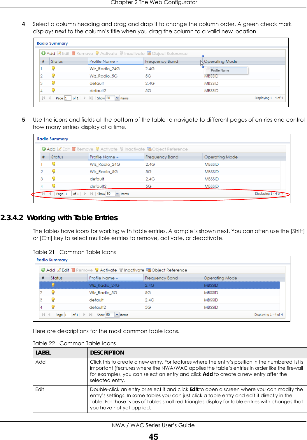  Chapter 2 The Web ConfiguratorNWA / WAC Series User’s Guide454Select a column heading and drag and drop it to change the column order. A green check mark displays next to the column’s title when you drag the column to a valid new location.  5Use the icons and fields at the bottom of the table to navigate to different pages of entries and control how many entries display at a time. 2.3.4.2  Working with Table EntriesThe tables have icons for working with table entries. A sample is shown next. You can often use the [Shift] or [Ctrl] key to select multiple entries to remove, activate, or deactivate. Table 21   Common Table IconsHere are descriptions for the most common table icons.Table 22   Common Table IconsLABEL DESCRIPTIONAdd Click this to create a new entry. For features where the entry’s position in the numbered list is important (features where the NWA/WAC applies the table’s entries in order like the firewall for example), you can select an entry and click Add to create a new entry after the selected entry.Edit Double-click an entry or select it and click Edit to open a screen where you can modify the entry’s settings. In some tables you can just click a table entry and edit it directly in the table. For those types of tables small red triangles display for table entries with changes that you have not yet applied.
