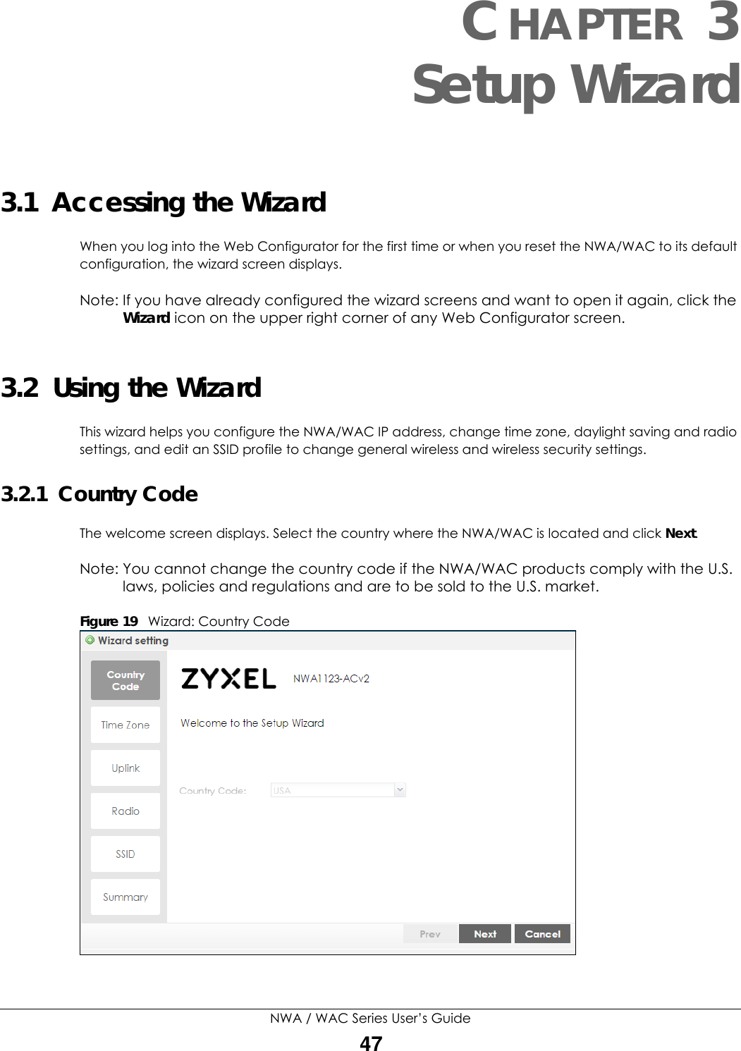 NWA / WAC Series User’s Guide47CHAPTER 3Setup Wizard3.1  Accessing the Wizard When you log into the Web Configurator for the first time or when you reset the NWA/WAC to its default configuration, the wizard screen displays. Note: If you have already configured the wizard screens and want to open it again, click the Wizard icon on the upper right corner of any Web Configurator screen.3.2  Using the WizardThis wizard helps you configure the NWA/WAC IP address, change time zone, daylight saving and radio settings, and edit an SSID profile to change general wireless and wireless security settings. 3.2.1  Country CodeThe welcome screen displays. Select the country where the NWA/WAC is located and click Next.Note: You cannot change the country code if the NWA/WAC products comply with the U.S. laws, policies and regulations and are to be sold to the U.S. market.Figure 19   Wizard: Country Code    