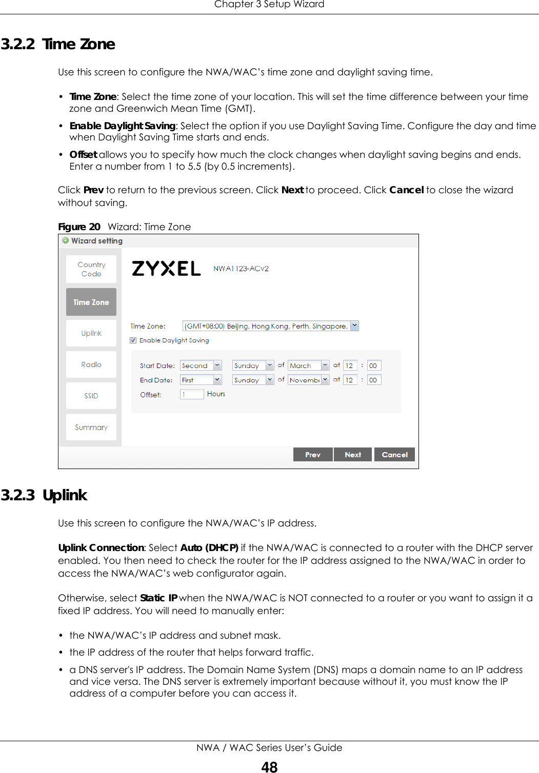 Chapter 3 Setup WizardNWA / WAC Series User’s Guide483.2.2  Time ZoneUse this screen to configure the NWA/WAC’s time zone and daylight saving time.•Time Zone: Select the time zone of your location. This will set the time difference between your time zone and Greenwich Mean Time (GMT). •Enable Daylight Saving: Select the option if you use Daylight Saving Time. Configure the day and time when Daylight Saving Time starts and ends. •Offset allows you to specify how much the clock changes when daylight saving begins and ends. Enter a number from 1 to 5.5 (by 0.5 increments).Click Prev to return to the previous screen. Click Next to proceed. Click Cancel to close the wizard without saving.Figure 20   Wizard: Time Zone    3.2.3  UplinkUse this screen to configure the NWA/WAC’s IP address.Uplink Connection: Select Auto (DHCP) if the NWA/WAC is connected to a router with the DHCP server enabled. You then need to check the router for the IP address assigned to the NWA/WAC in order to access the NWA/WAC’s web configurator again.Otherwise, select Static IP when the NWA/WAC is NOT connected to a router or you want to assign it a fixed IP address. You will need to manually enter:• the NWA/WAC’s IP address and subnet mask. • the IP address of the router that helps forward traffic. • a DNS server&apos;s IP address. The Domain Name System (DNS) maps a domain name to an IP address and vice versa. The DNS server is extremely important because without it, you must know the IP address of a computer before you can access it.