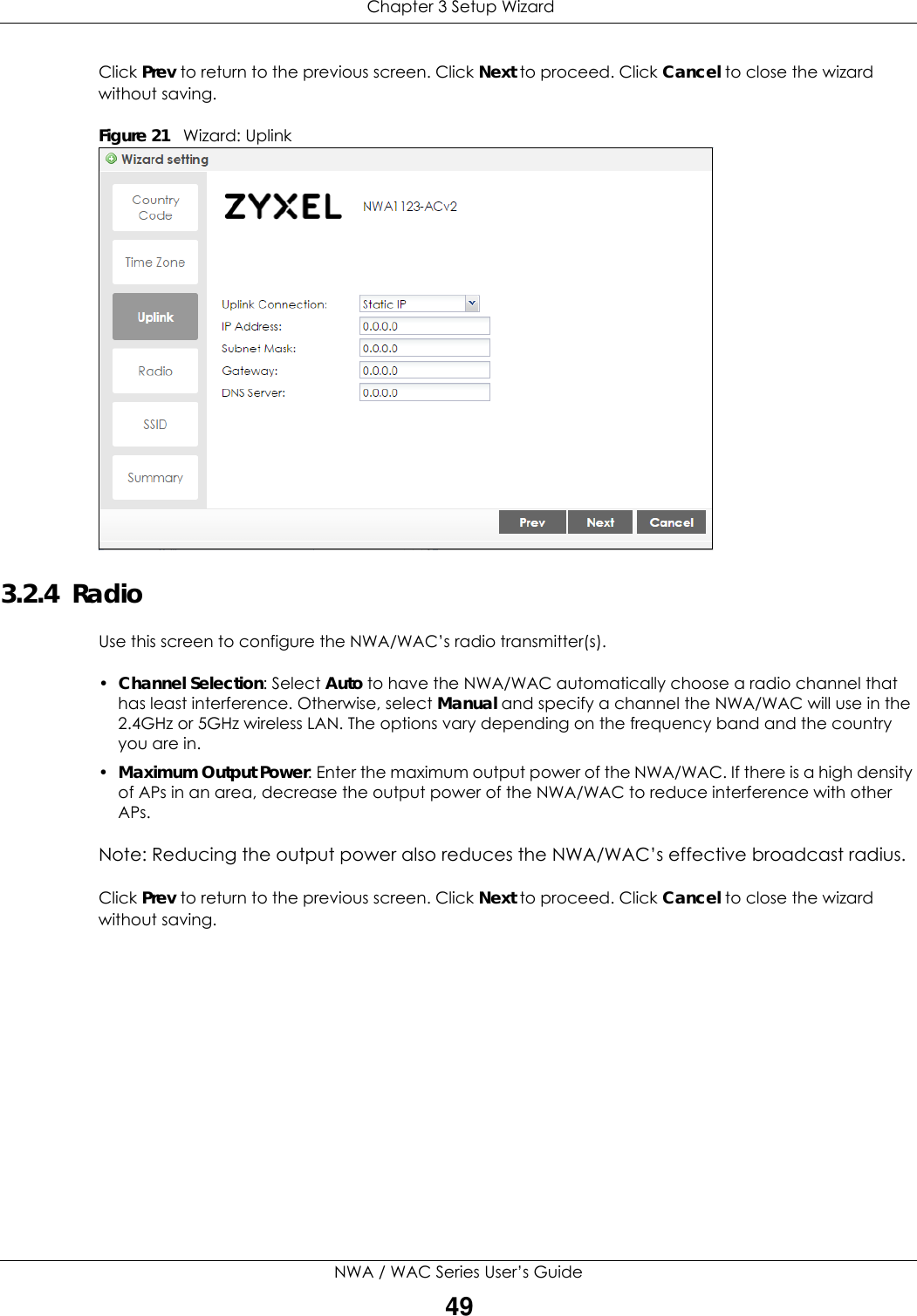  Chapter 3 Setup WizardNWA / WAC Series User’s Guide49Click Prev to return to the previous screen. Click Next to proceed. Click Cancel to close the wizard without saving.Figure 21   Wizard: Uplink    3.2.4  Radio Use this screen to configure the NWA/WAC’s radio transmitter(s).•Channel Selection: Select Auto to have the NWA/WAC automatically choose a radio channel that has least interference. Otherwise, select Manual and specify a channel the NWA/WAC will use in the 2.4GHz or 5GHz wireless LAN. The options vary depending on the frequency band and the country you are in. •Maximum Output Power: Enter the maximum output power of the NWA/WAC. If there is a high density of APs in an area, decrease the output power of the NWA/WAC to reduce interference with other APs.Note: Reducing the output power also reduces the NWA/WAC’s effective broadcast radius.Click Prev to return to the previous screen. Click Next to proceed. Click Cancel to close the wizard without saving.