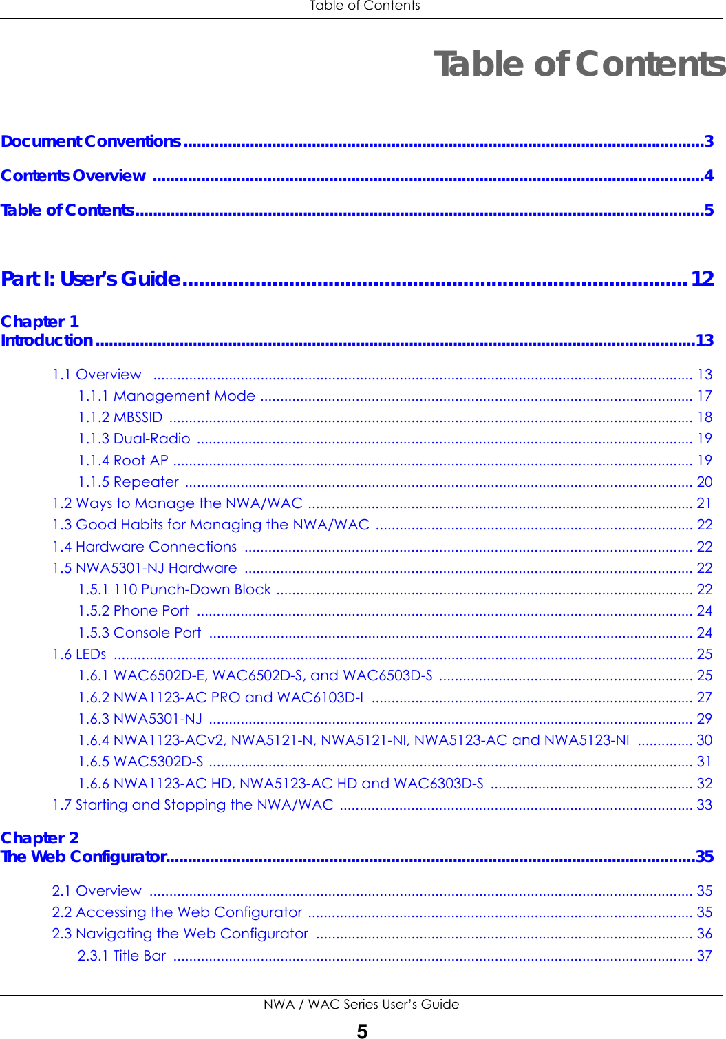  Table of ContentsNWA / WAC Series User’s Guide5Table of ContentsDocument Conventions ......................................................................................................................3Contents Overview .............................................................................................................................4Table of Contents.................................................................................................................................5Part I: User’s Guide..........................................................................................12Chapter 1Introduction ........................................................................................................................................131.1 Overview   ........................................................................................................................................ 131.1.1 Management Mode ............................................................................................................. 171.1.2 MBSSID  .................................................................................................................................... 181.1.3 Dual-Radio  ............................................................................................................................. 191.1.4 Root AP ................................................................................................................................... 191.1.5 Repeater  ................................................................................................................................ 201.2 Ways to Manage the NWA/WAC .................................................................................................211.3 Good Habits for Managing the NWA/WAC ................................................................................ 221.4 Hardware Connections  ................................................................................................................. 221.5 NWA5301-NJ Hardware  ................................................................................................................. 221.5.1 110 Punch-Down Block ......................................................................................................... 221.5.2 Phone Port  ............................................................................................................................. 241.5.3 Console Port  .......................................................................................................................... 241.6 LEDs  .................................................................................................................................................. 251.6.1 WAC6502D-E, WAC6502D-S, and WAC6503D-S ................................................................ 251.6.2 NWA1123-AC PRO and WAC6103D-I  ................................................................................. 271.6.3 NWA5301-NJ  .......................................................................................................................... 291.6.4 NWA1123-ACv2, NWA5121-N, NWA5121-NI, NWA5123-AC and NWA5123-NI  .............. 301.6.5 WAC5302D-S .......................................................................................................................... 311.6.6 NWA1123-AC HD, NWA5123-AC HD and WAC6303D-S  ................................................... 321.7 Starting and Stopping the NWA/WAC ......................................................................................... 33Chapter 2The Web Configurator........................................................................................................................352.1 Overview  ......................................................................................................................................... 352.2 Accessing the Web Configurator ................................................................................................. 352.3 Navigating the Web Configurator  ............................................................................................... 362.3.1 Title Bar  ................................................................................................................................... 37