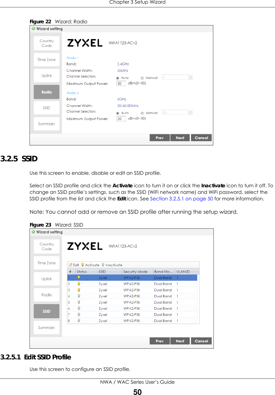 Chapter 3 Setup WizardNWA / WAC Series User’s Guide50Figure 22   Wizard: Radio    3.2.5  SSID Use this screen to enable, disable or edit an SSID profile.Select an SSID profile and click the Activate icon to turn it on or click the Inactivate icon to turn it off. To change an SSID profile’s settings, such as the SSID (WiFi network name) and WiFi password, select the SSID profile from the list and click the Edit icon. See Section 3.2.5.1 on page 50 for more information.Note: You cannot add or remove an SSID profile after running the setup wizard.Figure 23   Wizard: SSID    3.2.5.1  Edit SSID ProfileUse this screen to configure an SSID profile.