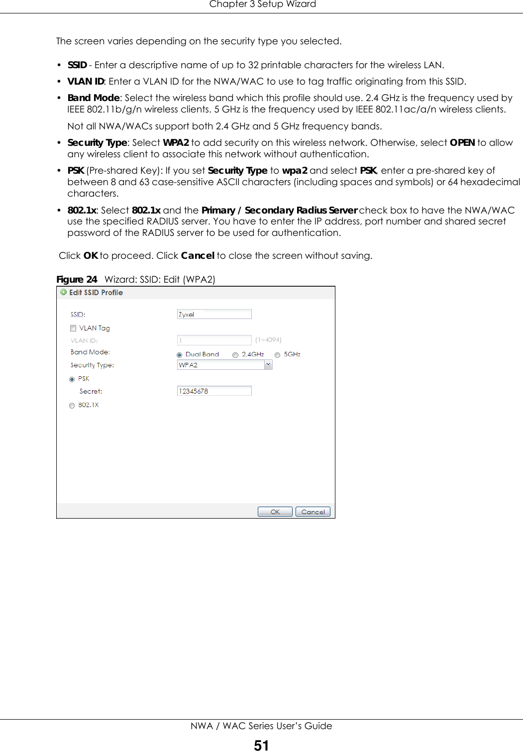  Chapter 3 Setup WizardNWA / WAC Series User’s Guide51The screen varies depending on the security type you selected. •SSID - Enter a descriptive name of up to 32 printable characters for the wireless LAN.•VLAN ID: Enter a VLAN ID for the NWA/WAC to use to tag traffic originating from this SSID.•Band Mode: Select the wireless band which this profile should use. 2.4 GHz is the frequency used by IEEE 802.11b/g/n wireless clients. 5 GHz is the frequency used by IEEE 802.11ac/a/n wireless clients.Not all NWA/WACs support both 2.4 GHz and 5 GHz frequency bands. •Security Type: Select WPA2 to add security on this wireless network. Otherwise, select OPEN to allow any wireless client to associate this network without authentication.•PSK (Pre-shared Key): If you set Security Type to wpa2 and select PSK, enter a pre-shared key of between 8 and 63 case-sensitive ASCII characters (including spaces and symbols) or 64 hexadecimal characters.•802.1x: Select 802.1x and the Primary / Secondary Radius Server check box to have the NWA/WAC use the specified RADIUS server. You have to enter the IP address, port number and shared secret password of the RADIUS server to be used for authentication.  Click OK to proceed. Click Cancel to close the screen without saving.Figure 24   Wizard: SSID: Edit (WPA2)    