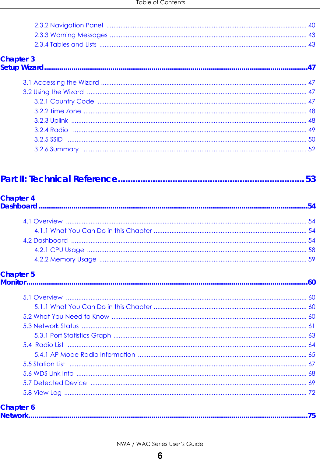 Table of ContentsNWA / WAC Series User’s Guide62.3.2 Navigation Panel  .................................................................................................................. 402.3.3 Warning Messages ................................................................................................................ 432.3.4 Tables and Lists  ...................................................................................................................... 43Chapter 3Setup Wizard.......................................................................................................................................473.1 Accessing the Wizard ..................................................................................................................... 473.2 Using the Wizard  ............................................................................................................................. 473.2.1 Country Code  ....................................................................................................................... 473.2.2 Time Zone ............................................................................................................................... 483.2.3 Uplink  ...................................................................................................................................... 483.2.4 Radio   ..................................................................................................................................... 493.2.5 SSID   ........................................................................................................................................ 503.2.6 Summary   ............................................................................................................................... 52Part II: Technical Reference...........................................................................53Chapter 4Dashboard..........................................................................................................................................544.1 Overview  ......................................................................................................................................... 544.1.1 What You Can Do in this Chapter ....................................................................................... 544.2 Dashboard  ...................................................................................................................................... 544.2.1 CPU Usage  ............................................................................................................................. 584.2.2 Memory Usage  ...................................................................................................................... 59Chapter 5Monitor................................................................................................................................................605.1 Overview  ......................................................................................................................................... 605.1.1 What You Can Do in this Chapter ....................................................................................... 605.2 What You Need to Know ............................................................................................................... 605.3 Network Status  ................................................................................................................................ 615.3.1 Port Statistics Graph .............................................................................................................. 635.4  Radio List  ........................................................................................................................................ 645.4.1 AP Mode Radio Information  ................................................................................................655.5 Station List   ....................................................................................................................................... 675.6 WDS Link Info  ................................................................................................................................... 685.7 Detected Device  ........................................................................................................................... 695.8 View Log .......................................................................................................................................... 72Chapter 6Network...............................................................................................................................................75