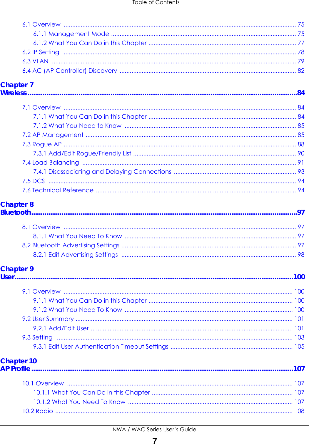  Table of ContentsNWA / WAC Series User’s Guide76.1 Overview  ......................................................................................................................................... 756.1.1 Management Mode ............................................................................................................. 756.1.2 What You Can Do in this Chapter ....................................................................................... 776.2 IP Setting   ......................................................................................................................................... 786.3 VLAN  ................................................................................................................................................ 796.4 AC (AP Controller) Discovery ........................................................................................................ 82Chapter 7Wireless...............................................................................................................................................847.1 Overview  ......................................................................................................................................... 847.1.1 What You Can Do in this Chapter ....................................................................................... 847.1.2 What You Need to Know  ..................................................................................................... 857.2 AP Management ............................................................................................................................ 857.3 Rogue AP ......................................................................................................................................... 887.3.1 Add/Edit Rogue/Friendly List ................................................................................................ 907.4 Load Balancing  .............................................................................................................................. 917.4.1 Disassociating and Delaying Connections ........................................................................ 937.5 DCS  .................................................................................................................................................. 947.6 Technical Reference ...................................................................................................................... 94Chapter 8Bluetooth.............................................................................................................................................978.1 Overview  ......................................................................................................................................... 978.1.1 What You Need To Know  ..................................................................................................... 978.2 Bluetooth Advertising Settings ....................................................................................................... 978.2.1 Edit Advertising Settings  ....................................................................................................... 98Chapter 9User....................................................................................................................................................1009.1 Overview  ....................................................................................................................................... 1009.1.1 What You Can Do in this Chapter ..................................................................................... 1009.1.2 What You Need To Know  ................................................................................................... 1009.2 User Summary ................................................................................................................................ 1019.2.1 Add/Edit User ....................................................................................................................... 1019.3 Setting   ........................................................................................................................................... 1039.3.1 Edit User Authentication Timeout Settings ........................................................................ 105Chapter 10AP Profile...........................................................................................................................................10710.1 Overview  ..................................................................................................................................... 10710.1.1 What You Can Do in this Chapter ................................................................................... 10710.1.2 What You Need To Know  ................................................................................................. 10710.2 Radio ............................................................................................................................................ 108