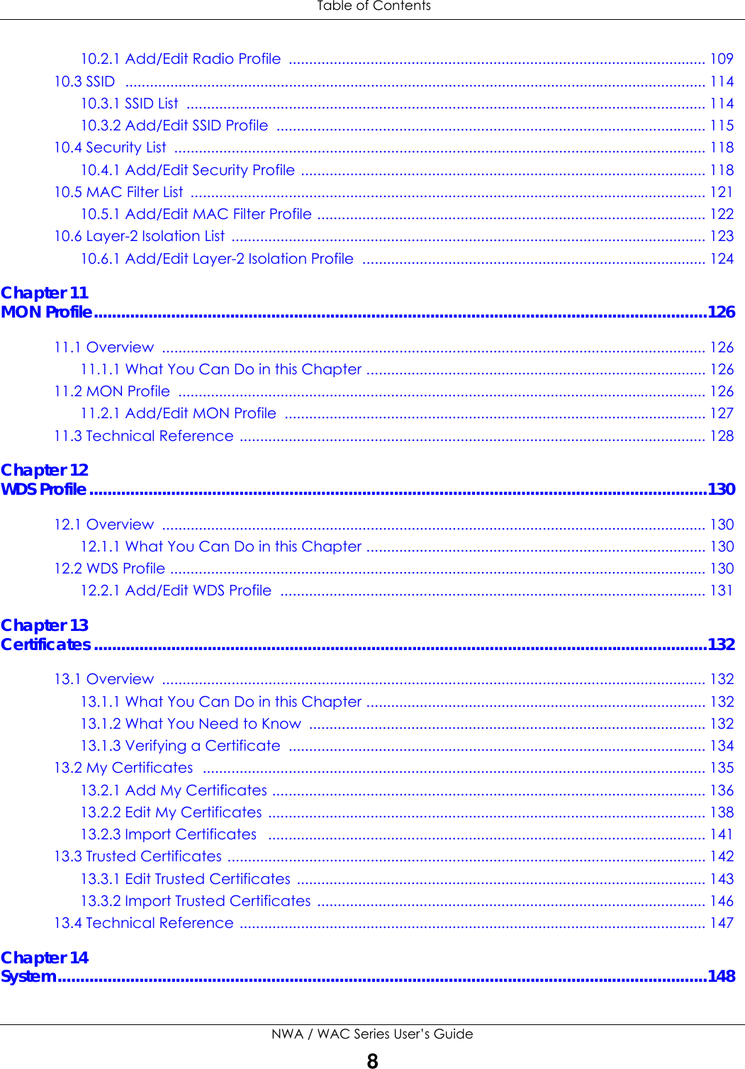 Table of ContentsNWA / WAC Series User’s Guide810.2.1 Add/Edit Radio Profile  ...................................................................................................... 10910.3 SSID  .............................................................................................................................................. 11410.3.1 SSID List  ............................................................................................................................... 11410.3.2 Add/Edit SSID Profile  ......................................................................................................... 11510.4 Security List  .................................................................................................................................. 11810.4.1 Add/Edit Security Profile ................................................................................................... 11810.5 MAC Filter List  .............................................................................................................................. 12110.5.1 Add/Edit MAC Filter Profile ............................................................................................... 12210.6 Layer-2 Isolation List  .................................................................................................................... 12310.6.1 Add/Edit Layer-2 Isolation Profile  .................................................................................... 124Chapter 11MON Profile.......................................................................................................................................12611.1 Overview  ..................................................................................................................................... 12611.1.1 What You Can Do in this Chapter ................................................................................... 12611.2 MON Profile  ................................................................................................................................. 12611.2.1 Add/Edit MON Profile  ....................................................................................................... 12711.3 Technical Reference .................................................................................................................. 128Chapter 12WDS Profile........................................................................................................................................13012.1 Overview  ..................................................................................................................................... 13012.1.1 What You Can Do in this Chapter ................................................................................... 13012.2 WDS Profile ................................................................................................................................... 13012.2.1 Add/Edit WDS Profile  ........................................................................................................ 131Chapter 13Certificates .......................................................................................................................................13213.1 Overview  ..................................................................................................................................... 13213.1.1 What You Can Do in this Chapter ................................................................................... 13213.1.2 What You Need to Know  ................................................................................................. 13213.1.3 Verifying a Certificate  ...................................................................................................... 13413.2 My Certificates  ........................................................................................................................... 13513.2.1 Add My Certificates .......................................................................................................... 13613.2.2 Edit My Certificates  ........................................................................................................... 13813.2.3 Import Certificates   ........................................................................................................... 14113.3 Trusted Certificates ..................................................................................................................... 14213.3.1 Edit Trusted Certificates .................................................................................................... 14313.3.2 Import Trusted Certificates  ............................................................................................... 14613.4 Technical Reference .................................................................................................................. 147Chapter 14System...............................................................................................................................................148