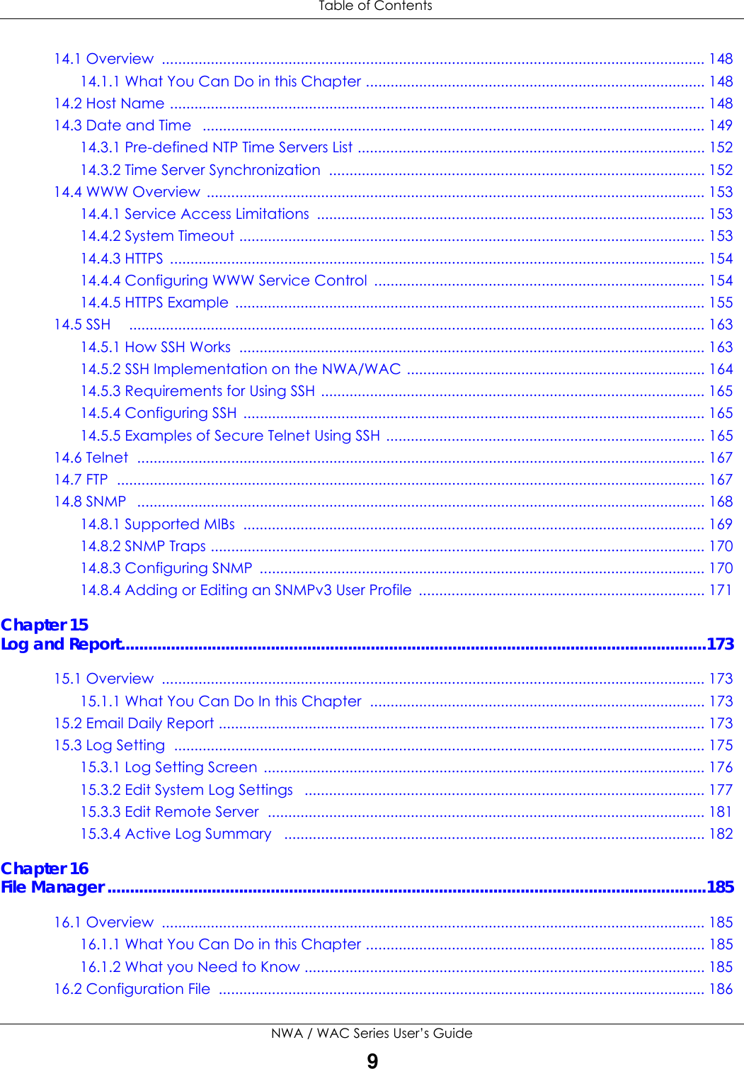  Table of ContentsNWA / WAC Series User’s Guide914.1 Overview  ..................................................................................................................................... 14814.1.1 What You Can Do in this Chapter ................................................................................... 14814.2 Host Name ................................................................................................................................... 14814.3 Date and Time   ........................................................................................................................... 14914.3.1 Pre-defined NTP Time Servers List ..................................................................................... 15214.3.2 Time Server Synchronization  ............................................................................................ 15214.4 WWW Overview .......................................................................................................................... 15314.4.1 Service Access Limitations  ............................................................................................... 15314.4.2 System Timeout .................................................................................................................. 15314.4.3 HTTPS  ................................................................................................................................... 15414.4.4 Configuring WWW Service Control  ................................................................................. 15414.4.5 HTTPS Example ................................................................................................................... 15514.5 SSH    ............................................................................................................................................. 16314.5.1 How SSH Works  .................................................................................................................. 16314.5.2 SSH Implementation on the NWA/WAC ......................................................................... 16414.5.3 Requirements for Using SSH ..............................................................................................16514.5.4 Configuring SSH  ................................................................................................................. 16514.5.5 Examples of Secure Telnet Using SSH .............................................................................. 16514.6 Telnet  ........................................................................................................................................... 16714.7 FTP  ................................................................................................................................................ 16714.8 SNMP   ........................................................................................................................................... 16814.8.1 Supported MIBs  ................................................................................................................. 16914.8.2 SNMP Traps ......................................................................................................................... 17014.8.3 Configuring SNMP  ............................................................................................................. 17014.8.4 Adding or Editing an SNMPv3 User Profile  ...................................................................... 171Chapter 15Log and Report.................................................................................................................................17315.1 Overview  ..................................................................................................................................... 17315.1.1 What You Can Do In this Chapter  .................................................................................. 17315.2 Email Daily Report ....................................................................................................................... 17315.3 Log Setting  .................................................................................................................................. 17515.3.1 Log Setting Screen  ............................................................................................................ 17615.3.2 Edit System Log Settings   .................................................................................................. 17715.3.3 Edit Remote Server  ........................................................................................................... 18115.3.4 Active Log Summary   ....................................................................................................... 182Chapter 16File Manager ....................................................................................................................................18516.1 Overview  ..................................................................................................................................... 18516.1.1 What You Can Do in this Chapter ................................................................................... 18516.1.2 What you Need to Know .................................................................................................. 18516.2 Configuration File  ....................................................................................................................... 186