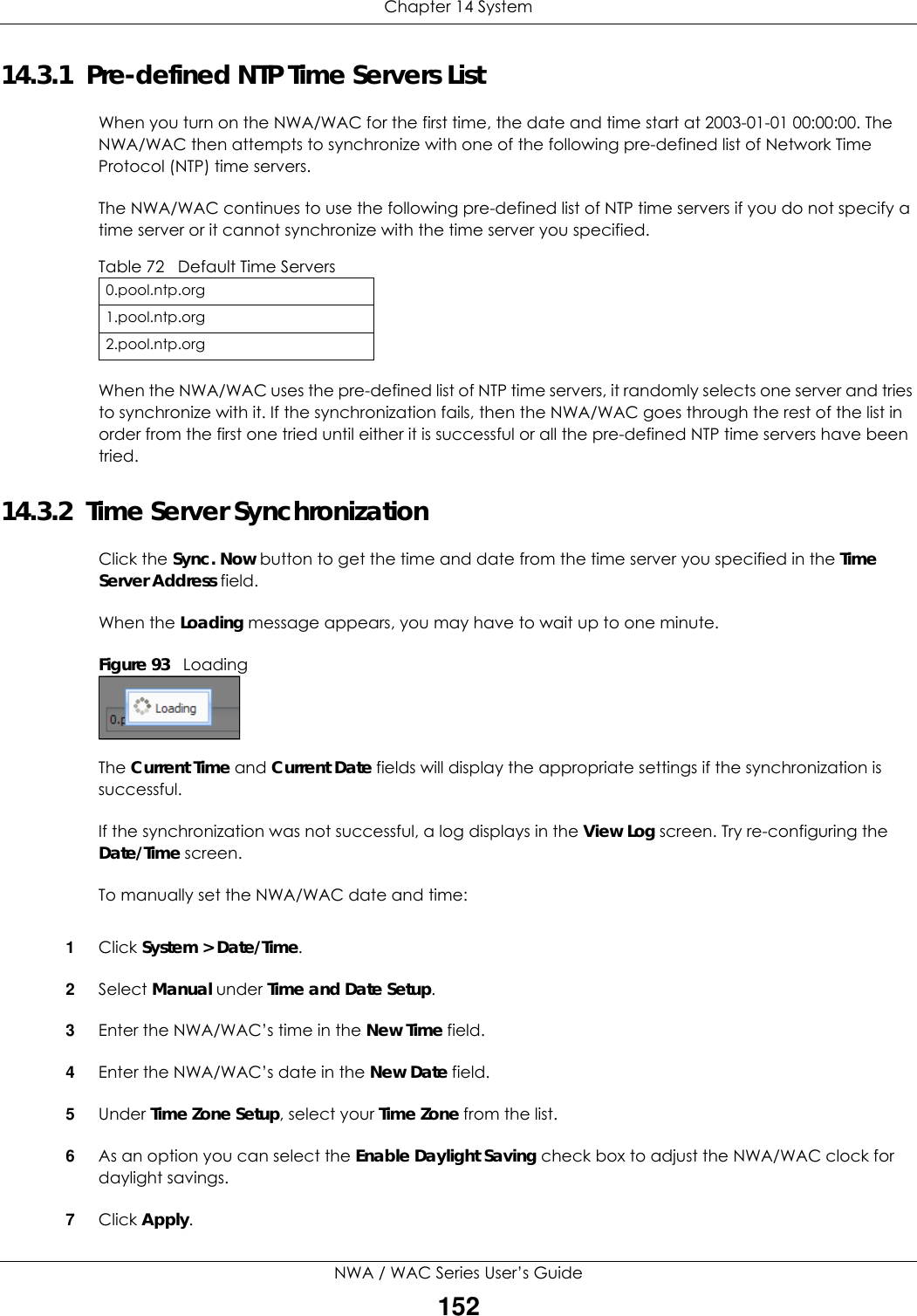 Chapter 14 SystemNWA / WAC Series User’s Guide15214.3.1  Pre-defined NTP Time Servers ListWhen you turn on the NWA/WAC for the first time, the date and time start at 2003-01-01 00:00:00. The NWA/WAC then attempts to synchronize with one of the following pre-defined list of Network Time Protocol (NTP) time servers.The NWA/WAC continues to use the following pre-defined list of NTP time servers if you do not specify a time server or it cannot synchronize with the time server you specified. When the NWA/WAC uses the pre-defined list of NTP time servers, it randomly selects one server and tries to synchronize with it. If the synchronization fails, then the NWA/WAC goes through the rest of the list in order from the first one tried until either it is successful or all the pre-defined NTP time servers have been tried.14.3.2  Time Server SynchronizationClick the Sync. Now button to get the time and date from the time server you specified in the Time Server Address field.When the Loading message appears, you may have to wait up to one minute.Figure 93   LoadingThe Current Time and Current Date fields will display the appropriate settings if the synchronization is successful.If the synchronization was not successful, a log displays in the View Log screen. Try re-configuring the Date/Time screen.To manually set the NWA/WAC date and time:1Click System &gt; Date/Time.2Select Manual under Time and Date Setup.3Enter the NWA/WAC’s time in the New Time field.4Enter the NWA/WAC’s date in the New Date field.5Under Time Zone Setup, select your Time Zone from the list.6As an option you can select the Enable Daylight Saving check box to adjust the NWA/WAC clock for daylight savings.7Click Apply.Table 72   Default Time Servers0.pool.ntp.org1.pool.ntp.org2.pool.ntp.org