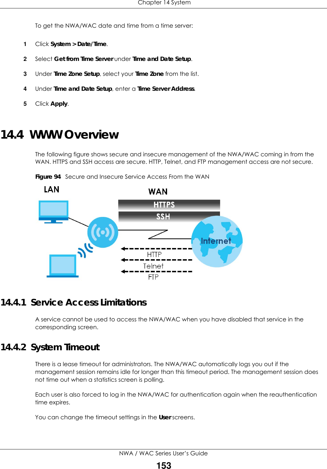  Chapter 14 SystemNWA / WAC Series User’s Guide153To get the NWA/WAC date and time from a time server:1Click System &gt; Date/Time.2Select Get from Time Server under Time and Date Setup.3Under Time Zone Setup, select your Time Zone from the list.4Under Time and Date Setup, enter a Time Server Address.5Click Apply.14.4  WWW OverviewThe following figure shows secure and insecure management of the NWA/WAC coming in from the WAN. HTTPS and SSH access are secure. HTTP, Telnet, and FTP management access are not secure. Figure 94   Secure and Insecure Service Access From the WAN14.4.1  Service Access LimitationsA service cannot be used to access the NWA/WAC when you have disabled that service in the corresponding screen.14.4.2  System TimeoutThere is a lease timeout for administrators. The NWA/WAC automatically logs you out if the management session remains idle for longer than this timeout period. The management session does not time out when a statistics screen is polling. Each user is also forced to log in the NWA/WAC for authentication again when the reauthentication time expires. You can change the timeout settings in the User screens.