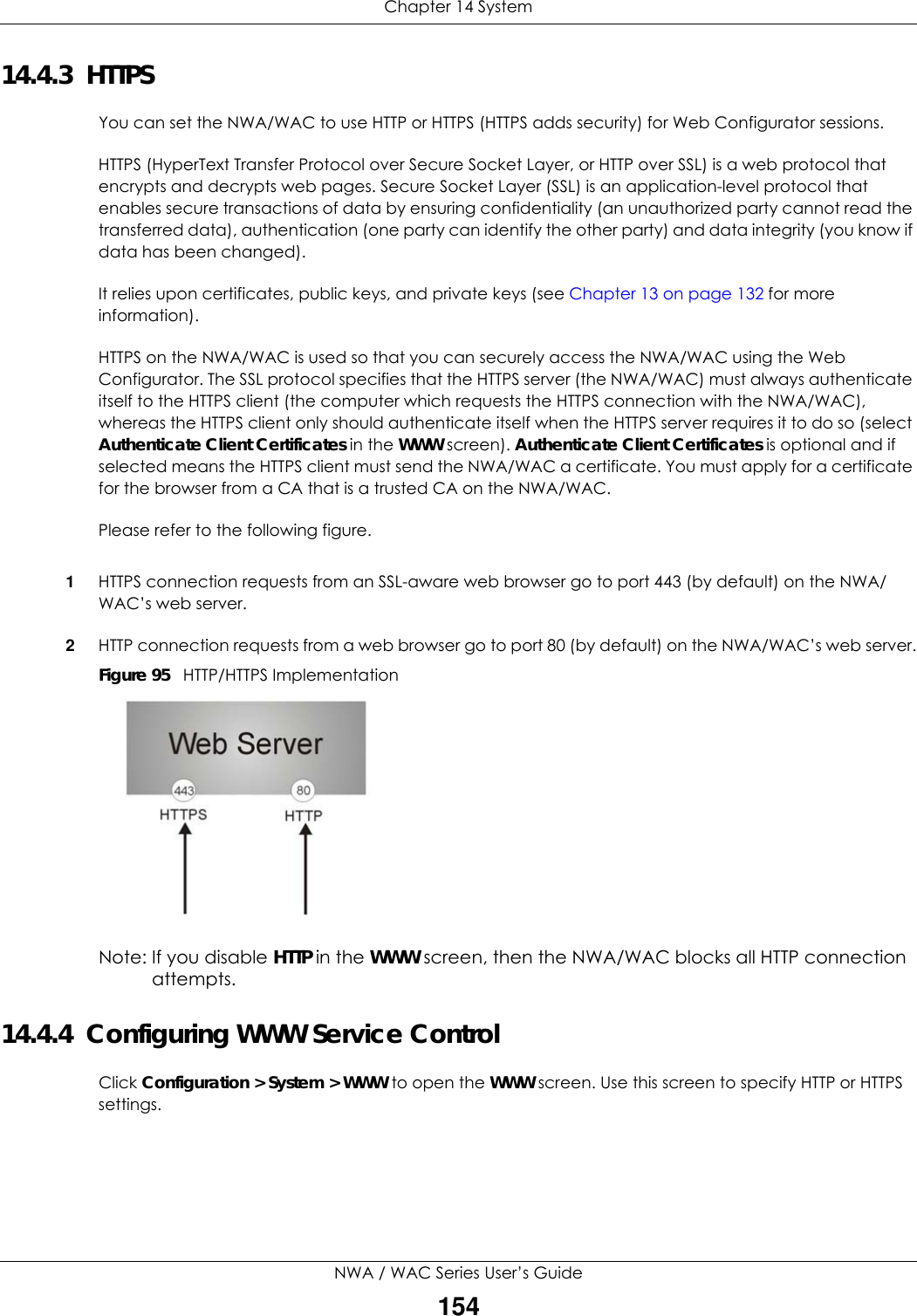 Chapter 14 SystemNWA / WAC Series User’s Guide15414.4.3  HTTPSYou can set the NWA/WAC to use HTTP or HTTPS (HTTPS adds security) for Web Configurator sessions. HTTPS (HyperText Transfer Protocol over Secure Socket Layer, or HTTP over SSL) is a web protocol that encrypts and decrypts web pages. Secure Socket Layer (SSL) is an application-level protocol that enables secure transactions of data by ensuring confidentiality (an unauthorized party cannot read the transferred data), authentication (one party can identify the other party) and data integrity (you know if data has been changed). It relies upon certificates, public keys, and private keys (see Chapter 13 on page 132 for more information).HTTPS on the NWA/WAC is used so that you can securely access the NWA/WAC using the Web Configurator. The SSL protocol specifies that the HTTPS server (the NWA/WAC) must always authenticate itself to the HTTPS client (the computer which requests the HTTPS connection with the NWA/WAC), whereas the HTTPS client only should authenticate itself when the HTTPS server requires it to do so (select Authenticate Client Certificates in the WWW screen). Authenticate Client Certificates is optional and if selected means the HTTPS client must send the NWA/WAC a certificate. You must apply for a certificate for the browser from a CA that is a trusted CA on the NWA/WAC.Please refer to the following figure.1HTTPS connection requests from an SSL-aware web browser go to port 443 (by default) on the NWA/WAC’s web server.2HTTP connection requests from a web browser go to port 80 (by default) on the NWA/WAC’s web server.Figure 95   HTTP/HTTPS ImplementationNote: If you disable HTTP in the WWW screen, then the NWA/WAC blocks all HTTP connection attempts.14.4.4  Configuring WWW Service ControlClick Configuration &gt; System &gt; WWW to open the WWW screen. Use this screen to specify HTTP or HTTPS settings. 