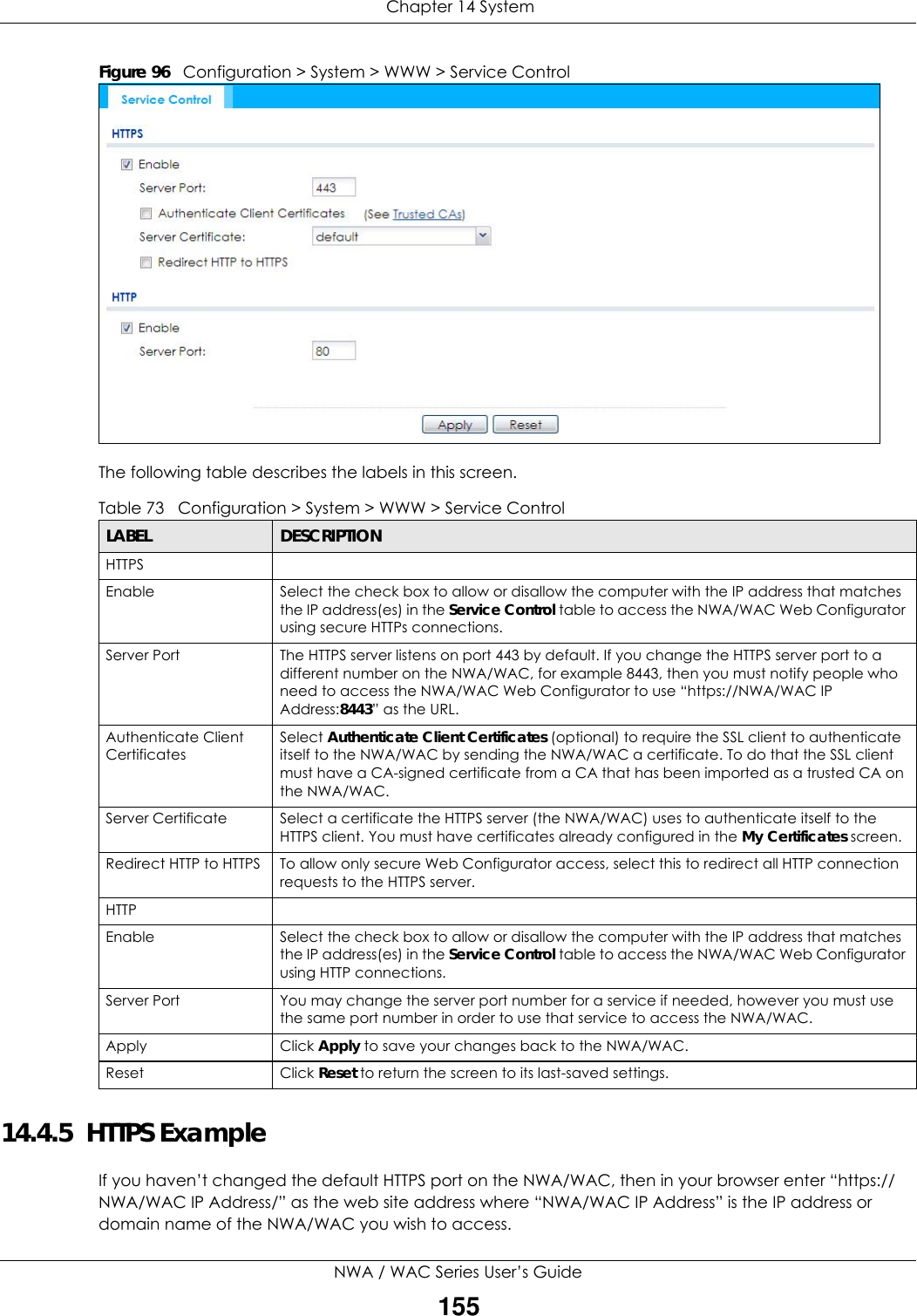  Chapter 14 SystemNWA / WAC Series User’s Guide155Figure 96   Configuration &gt; System &gt; WWW &gt; Service ControlThe following table describes the labels in this screen.  14.4.5  HTTPS ExampleIf you haven’t changed the default HTTPS port on the NWA/WAC, then in your browser enter “https://NWA/WAC IP Address/” as the web site address where “NWA/WAC IP Address” is the IP address or domain name of the NWA/WAC you wish to access.Table 73   Configuration &gt; System &gt; WWW &gt; Service ControlLABEL DESCRIPTIONHTTPSEnable Select the check box to allow or disallow the computer with the IP address that matches the IP address(es) in the Service Control table to access the NWA/WAC Web Configurator using secure HTTPs connections.Server Port The HTTPS server listens on port 443 by default. If you change the HTTPS server port to a different number on the NWA/WAC, for example 8443, then you must notify people who need to access the NWA/WAC Web Configurator to use “https://NWA/WAC IP Address:8443” as the URL.Authenticate Client CertificatesSelect Authenticate Client Certificates (optional) to require the SSL client to authenticate itself to the NWA/WAC by sending the NWA/WAC a certificate. To do that the SSL client must have a CA-signed certificate from a CA that has been imported as a trusted CA on the NWA/WAC.Server Certificate Select a certificate the HTTPS server (the NWA/WAC) uses to authenticate itself to the HTTPS client. You must have certificates already configured in the My Certificates screen.Redirect HTTP to HTTPS  To allow only secure Web Configurator access, select this to redirect all HTTP connection requests to the HTTPS server.HTTPEnable Select the check box to allow or disallow the computer with the IP address that matches the IP address(es) in the Service Control table to access the NWA/WAC Web Configurator using HTTP connections.Server Port You may change the server port number for a service if needed, however you must use the same port number in order to use that service to access the NWA/WAC.Apply Click Apply to save your changes back to the NWA/WAC. Reset Click Reset to return the screen to its last-saved settings. 