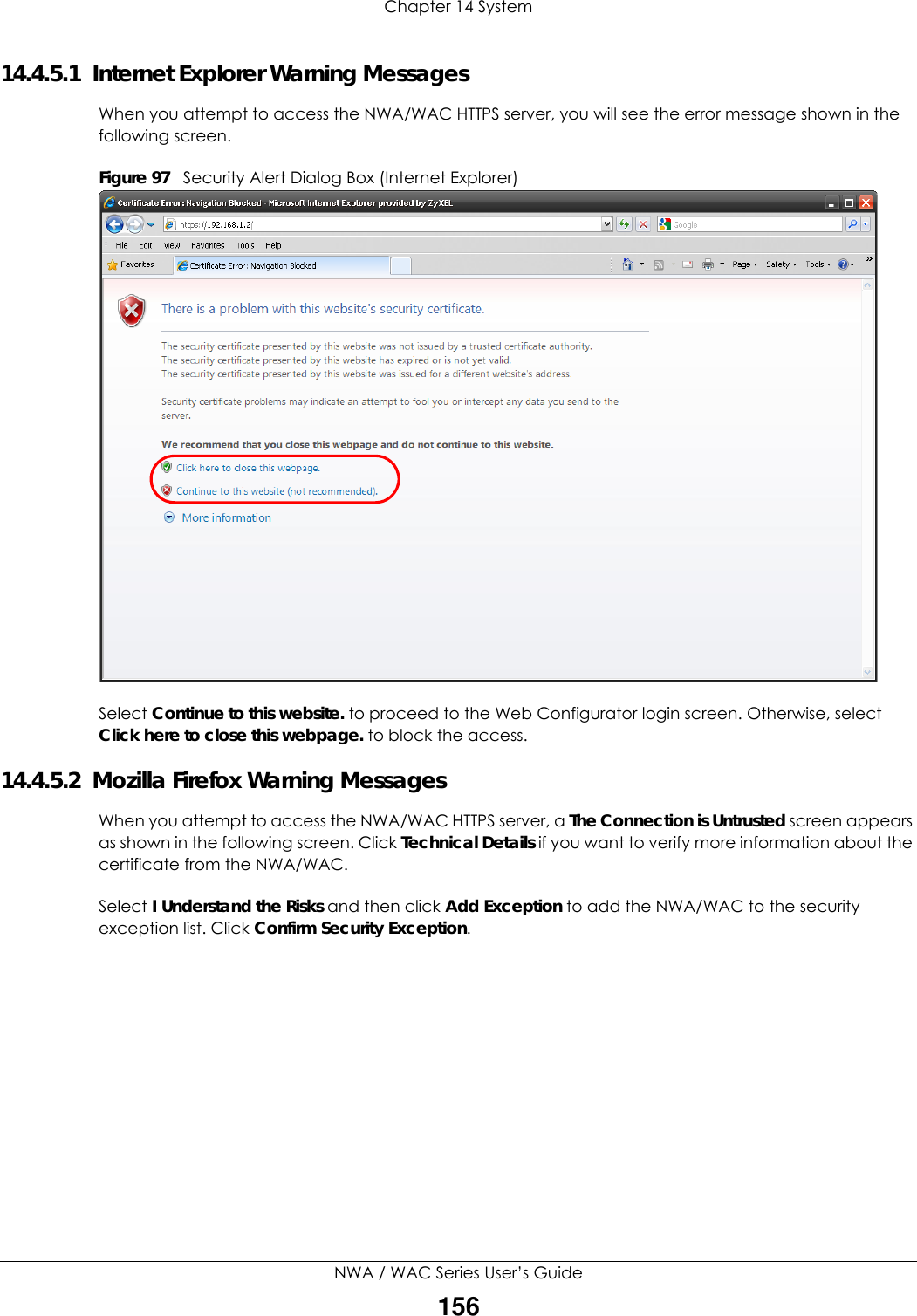 Chapter 14 SystemNWA / WAC Series User’s Guide15614.4.5.1  Internet Explorer Warning MessagesWhen you attempt to access the NWA/WAC HTTPS server, you will see the error message shown in the following screen.Figure 97   Security Alert Dialog Box (Internet Explorer)Select Continue to this website. to proceed to the Web Configurator login screen. Otherwise, select Click here to close this webpage. to block the access.14.4.5.2  Mozilla Firefox Warning MessagesWhen you attempt to access the NWA/WAC HTTPS server, a The Connection is Untrusted screen appears as shown in the following screen. Click Technical Details if you want to verify more information about the certificate from the NWA/WAC.Select I Understand the Risks and then click Add Exception to add the NWA/WAC to the security exception list. Click Confirm Security Exception.