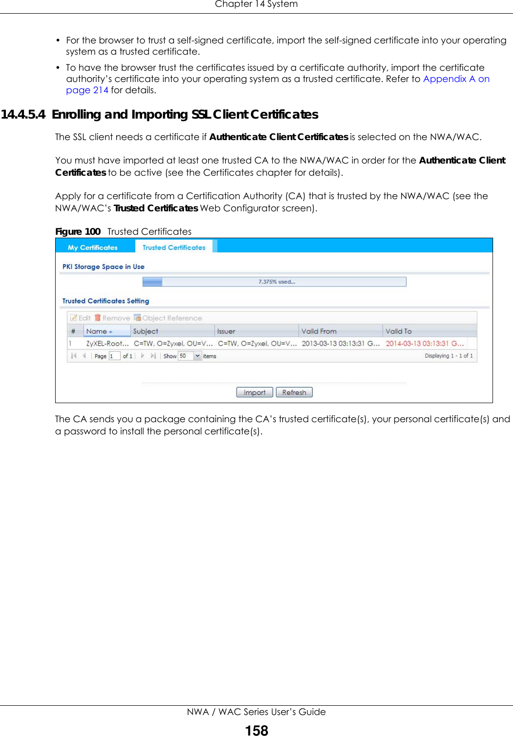 Chapter 14 SystemNWA / WAC Series User’s Guide158• For the browser to trust a self-signed certificate, import the self-signed certificate into your operating system as a trusted certificate. • To have the browser trust the certificates issued by a certificate authority, import the certificate authority’s certificate into your operating system as a trusted certificate. Refer to Appendix A on page 214 for details.14.4.5.4  Enrolling and Importing SSL Client CertificatesThe SSL client needs a certificate if Authenticate Client Certificates is selected on the NWA/WAC. You must have imported at least one trusted CA to the NWA/WAC in order for the Authenticate Client Certificates to be active (see the Certificates chapter for details). Apply for a certificate from a Certification Authority (CA) that is trusted by the NWA/WAC (see the NWA/WAC’s Trusted Certificates Web Configurator screen).Figure 100   Trusted CertificatesThe CA sends you a package containing the CA’s trusted certificate(s), your personal certificate(s) and a password to install the personal certificate(s).