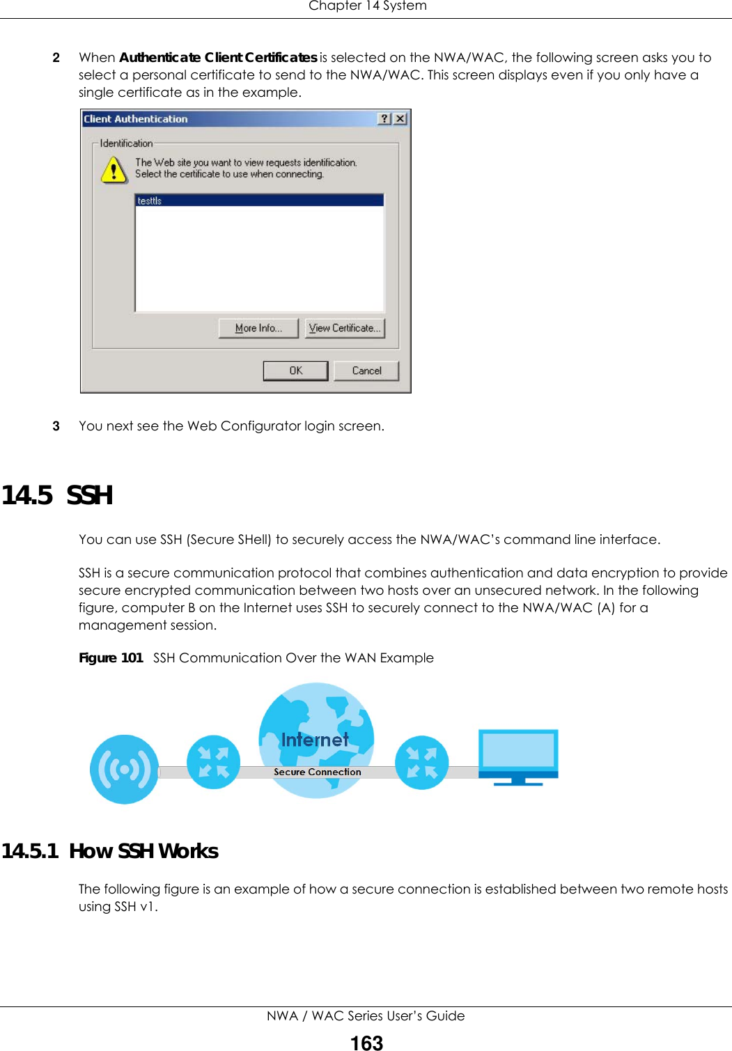  Chapter 14 SystemNWA / WAC Series User’s Guide1632When Authenticate Client Certificates is selected on the NWA/WAC, the following screen asks you to select a personal certificate to send to the NWA/WAC. This screen displays even if you only have a single certificate as in the example.3You next see the Web Configurator login screen.14.5  SSH   You can use SSH (Secure SHell) to securely access the NWA/WAC’s command line interface. SSH is a secure communication protocol that combines authentication and data encryption to provide secure encrypted communication between two hosts over an unsecured network. In the following figure, computer B on the Internet uses SSH to securely connect to the NWA/WAC (A) for a management session.Figure 101   SSH Communication Over the WAN Example14.5.1  How SSH WorksThe following figure is an example of how a secure connection is established between two remote hosts using SSH v1.