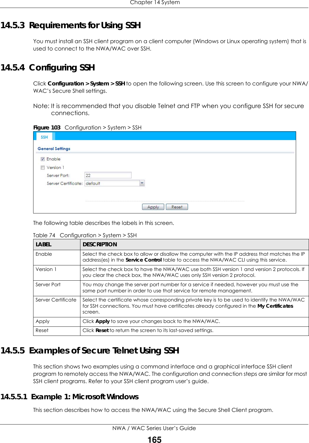  Chapter 14 SystemNWA / WAC Series User’s Guide16514.5.3  Requirements for Using SSHYou must install an SSH client program on a client computer (Windows or Linux operating system) that is used to connect to the NWA/WAC over SSH.14.5.4  Configuring SSHClick Configuration &gt; System &gt; SSH to open the following screen. Use this screen to configure your NWA/WAC’s Secure Shell settings.Note: It is recommended that you disable Telnet and FTP when you configure SSH for secure connections.Figure 103   Configuration &gt; System &gt; SSHThe following table describes the labels in this screen.  14.5.5  Examples of Secure Telnet Using SSHThis section shows two examples using a command interface and a graphical interface SSH client program to remotely access the NWA/WAC. The configuration and connection steps are similar for most SSH client programs. Refer to your SSH client program user’s guide.14.5.5.1  Example 1: Microsoft Windows This section describes how to access the NWA/WAC using the Secure Shell Client program.Table 74   Configuration &gt; System &gt; SSHLABEL DESCRIPTIONEnable Select the check box to allow or disallow the computer with the IP address that matches the IP address(es) in the Service Control table to access the NWA/WAC CLI using this service.Version 1 Select the check box to have the NWA/WAC use both SSH version 1 and version 2 protocols. If you clear the check box, the NWA/WAC uses only SSH version 2 protocol.Server Port You may change the server port number for a service if needed, however you must use the same port number in order to use that service for remote management.Server Certificate Select the certificate whose corresponding private key is to be used to identify the NWA/WAC for SSH connections. You must have certificates already configured in the My Certificates screen.Apply Click Apply to save your changes back to the NWA/WAC. Reset Click Reset to return the screen to its last-saved settings. 