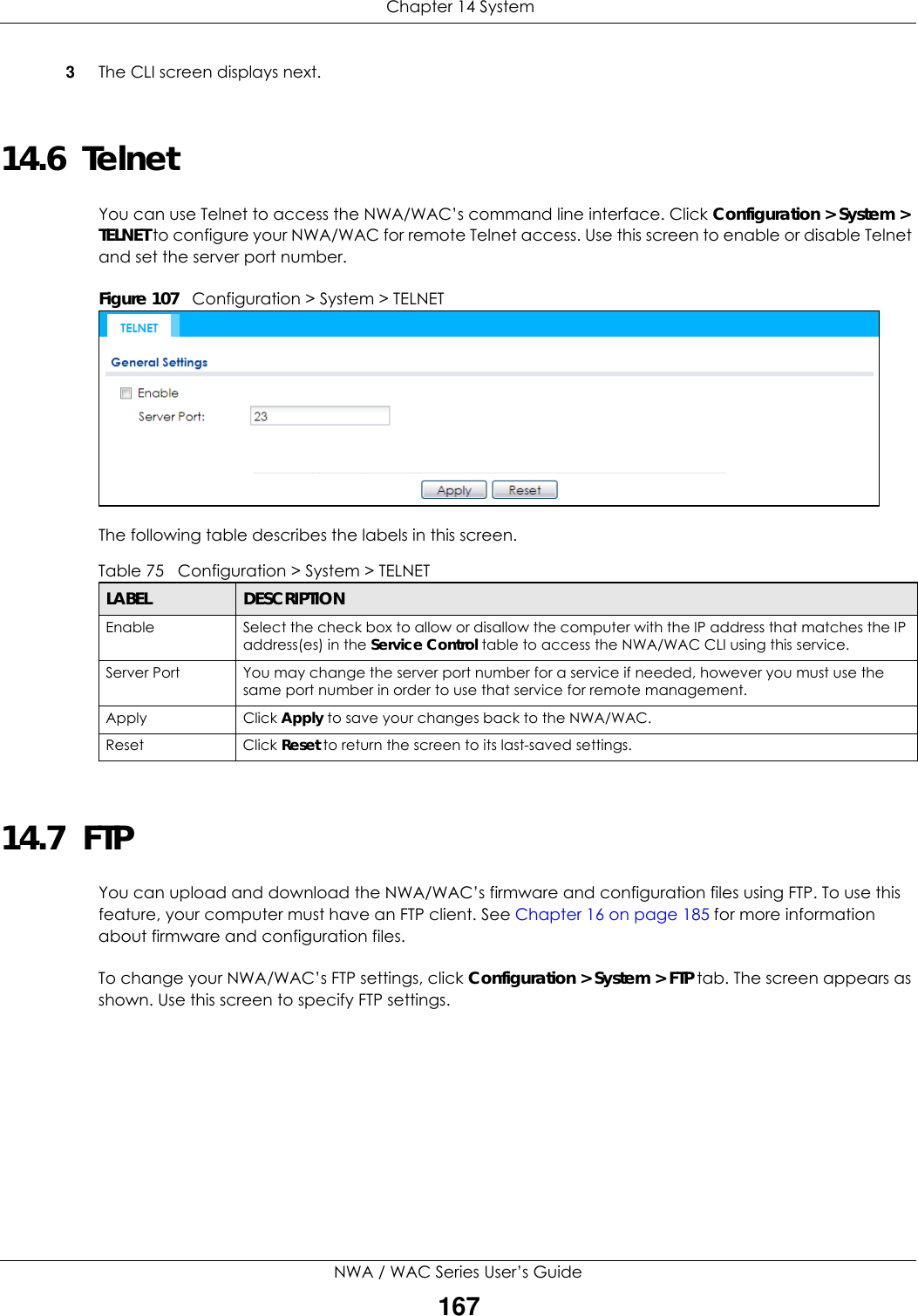 Chapter 14 SystemNWA / WAC Series User’s Guide1673The CLI screen displays next. 14.6  Telnet You can use Telnet to access the NWA/WAC’s command line interface. Click Configuration &gt; System &gt; TELNET to configure your NWA/WAC for remote Telnet access. Use this screen to enable or disable Telnet and set the server port number. Figure 107   Configuration &gt; System &gt; TELNETThe following table describes the labels in this screen.  14.7  FTP You can upload and download the NWA/WAC’s firmware and configuration files using FTP. To use this feature, your computer must have an FTP client. See Chapter 16 on page 185 for more information about firmware and configuration files.To change your NWA/WAC’s FTP settings, click Configuration &gt; System &gt; FTP tab. The screen appears as shown. Use this screen to specify FTP settings.Table 75   Configuration &gt; System &gt; TELNETLABEL DESCRIPTIONEnable Select the check box to allow or disallow the computer with the IP address that matches the IP address(es) in the Service Control table to access the NWA/WAC CLI using this service.Server Port You may change the server port number for a service if needed, however you must use the same port number in order to use that service for remote management.Apply Click Apply to save your changes back to the NWA/WAC. Reset Click Reset to return the screen to its last-saved settings. 