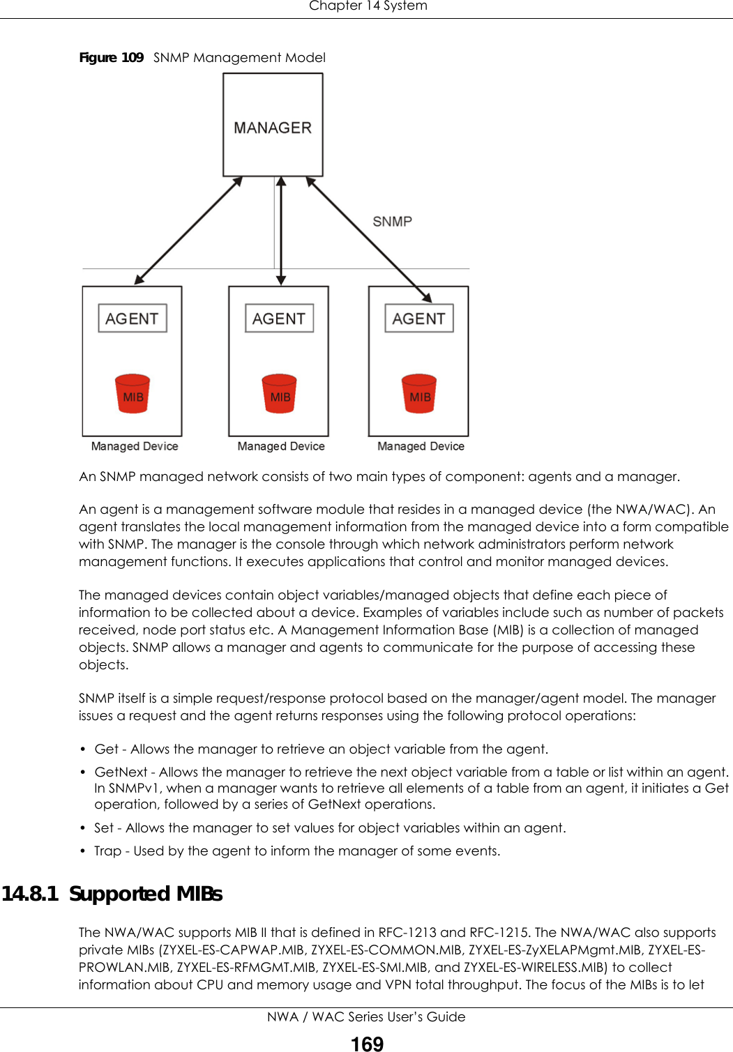  Chapter 14 SystemNWA / WAC Series User’s Guide169Figure 109   SNMP Management ModelAn SNMP managed network consists of two main types of component: agents and a manager. An agent is a management software module that resides in a managed device (the NWA/WAC). An agent translates the local management information from the managed device into a form compatible with SNMP. The manager is the console through which network administrators perform network management functions. It executes applications that control and monitor managed devices. The managed devices contain object variables/managed objects that define each piece of information to be collected about a device. Examples of variables include such as number of packets received, node port status etc. A Management Information Base (MIB) is a collection of managed objects. SNMP allows a manager and agents to communicate for the purpose of accessing these objects.SNMP itself is a simple request/response protocol based on the manager/agent model. The manager issues a request and the agent returns responses using the following protocol operations:• Get - Allows the manager to retrieve an object variable from the agent. • GetNext - Allows the manager to retrieve the next object variable from a table or list within an agent. In SNMPv1, when a manager wants to retrieve all elements of a table from an agent, it initiates a Get operation, followed by a series of GetNext operations. • Set - Allows the manager to set values for object variables within an agent. • Trap - Used by the agent to inform the manager of some events.14.8.1  Supported MIBsThe NWA/WAC supports MIB II that is defined in RFC-1213 and RFC-1215. The NWA/WAC also supports private MIBs (ZYXEL-ES-CAPWAP.MIB, ZYXEL-ES-COMMON.MIB, ZYXEL-ES-ZyXELAPMgmt.MIB, ZYXEL-ES-PROWLAN.MIB, ZYXEL-ES-RFMGMT.MIB, ZYXEL-ES-SMI.MIB, and ZYXEL-ES-WIRELESS.MIB) to collect information about CPU and memory usage and VPN total throughput. The focus of the MIBs is to let 