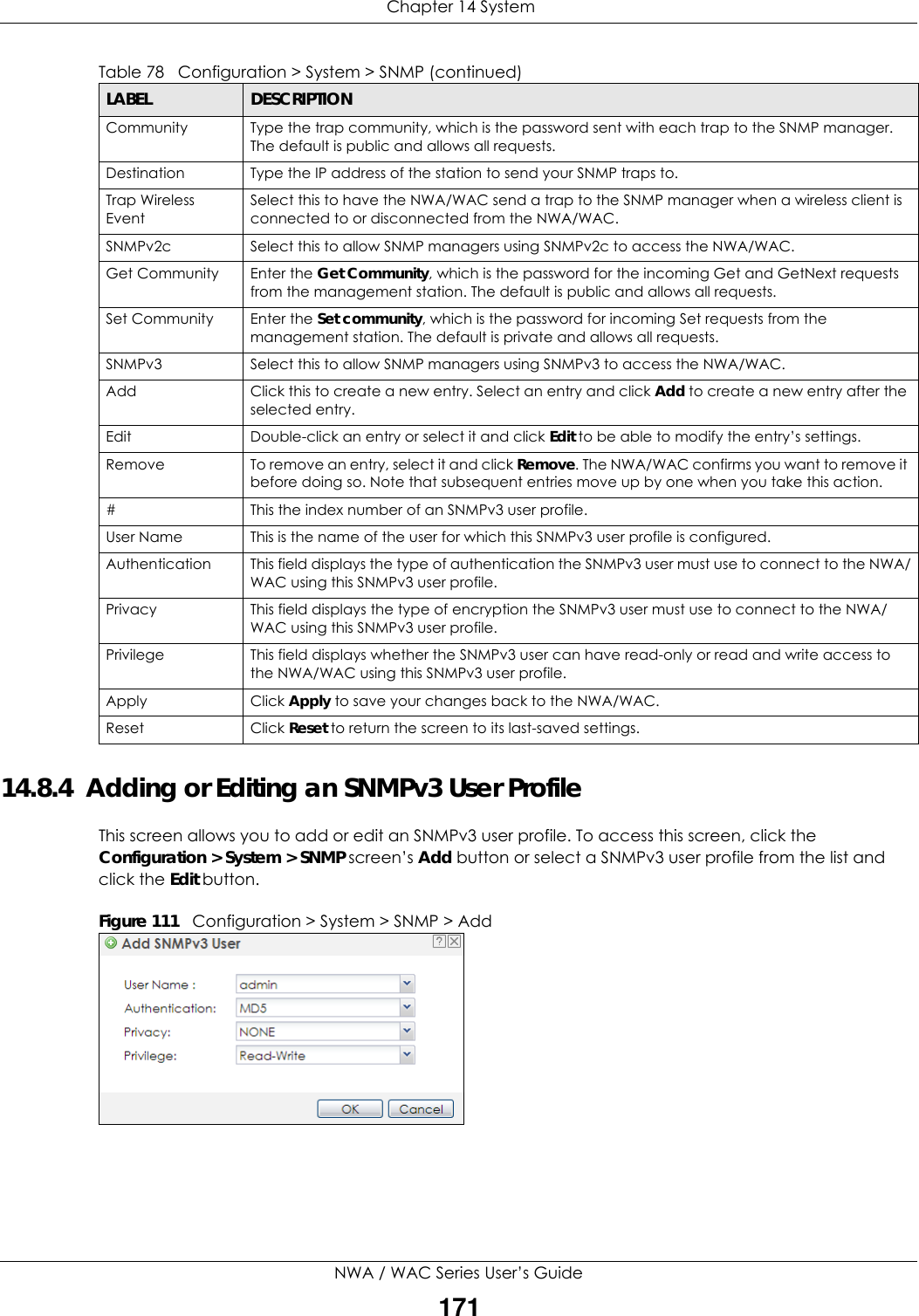  Chapter 14 SystemNWA / WAC Series User’s Guide17114.8.4  Adding or Editing an SNMPv3 User ProfileThis screen allows you to add or edit an SNMPv3 user profile. To access this screen, click the Configuration &gt; System &gt; SNMP screen’s Add button or select a SNMPv3 user profile from the list and click the Edit button.Figure 111   Configuration &gt; System &gt; SNMP &gt; AddCommunity Type the trap community, which is the password sent with each trap to the SNMP manager. The default is public and allows all requests.Destination Type the IP address of the station to send your SNMP traps to.Trap Wireless EventSelect this to have the NWA/WAC send a trap to the SNMP manager when a wireless client is connected to or disconnected from the NWA/WAC.SNMPv2c Select this to allow SNMP managers using SNMPv2c to access the NWA/WAC.Get Community Enter the Get Community, which is the password for the incoming Get and GetNext requests from the management station. The default is public and allows all requests.Set Community Enter the Set community, which is the password for incoming Set requests from the management station. The default is private and allows all requests.SNMPv3 Select this to allow SNMP managers using SNMPv3 to access the NWA/WAC.Add Click this to create a new entry. Select an entry and click Add to create a new entry after the selected entry.Edit Double-click an entry or select it and click Edit to be able to modify the entry’s settings. Remove To remove an entry, select it and click Remove. The NWA/WAC confirms you want to remove it before doing so. Note that subsequent entries move up by one when you take this action.#This the index number of an SNMPv3 user profile.User Name This is the name of the user for which this SNMPv3 user profile is configured.Authentication This field displays the type of authentication the SNMPv3 user must use to connect to the NWA/WAC using this SNMPv3 user profile.Privacy This field displays the type of encryption the SNMPv3 user must use to connect to the NWA/WAC using this SNMPv3 user profile.Privilege This field displays whether the SNMPv3 user can have read-only or read and write access to the NWA/WAC using this SNMPv3 user profile.Apply Click Apply to save your changes back to the NWA/WAC. Reset Click Reset to return the screen to its last-saved settings. Table 78   Configuration &gt; System &gt; SNMP (continued)LABEL DESCRIPTION