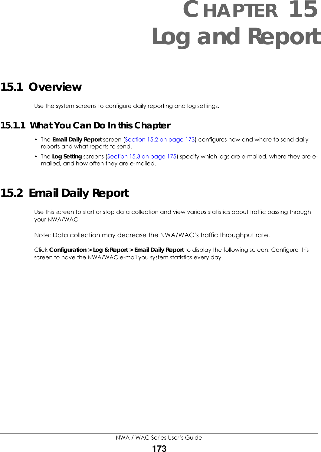 NWA / WAC Series User’s Guide173CHAPTER 15Log and Report15.1  OverviewUse the system screens to configure daily reporting and log settings. 15.1.1  What You Can Do In this Chapter• The Email Daily Report screen (Section 15.2 on page 173) configures how and where to send daily reports and what reports to send.• The Log Setting screens (Section 15.3 on page 175) specify which logs are e-mailed, where they are e-mailed, and how often they are e-mailed.15.2  Email Daily ReportUse this screen to start or stop data collection and view various statistics about traffic passing through your NWA/WAC. Note: Data collection may decrease the NWA/WAC’s traffic throughput rate.Click Configuration &gt; Log &amp; Report &gt; Email Daily Report to display the following screen. Configure this screen to have the NWA/WAC e-mail you system statistics every day. 