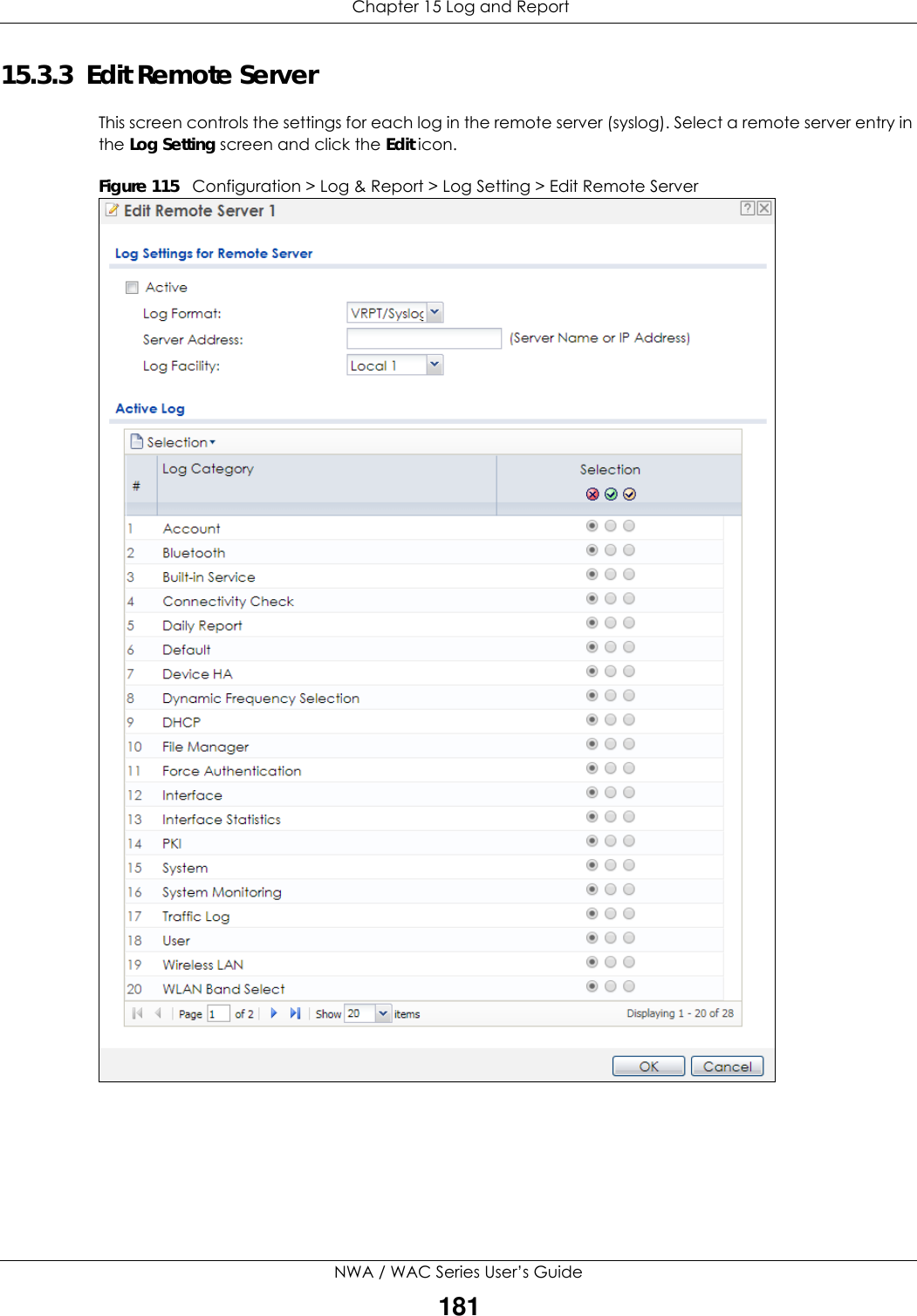  Chapter 15 Log and ReportNWA / WAC Series User’s Guide18115.3.3  Edit Remote Server This screen controls the settings for each log in the remote server (syslog). Select a remote server entry in the Log Setting screen and click the Edit icon. Figure 115   Configuration &gt; Log &amp; Report &gt; Log Setting &gt; Edit Remote Server    