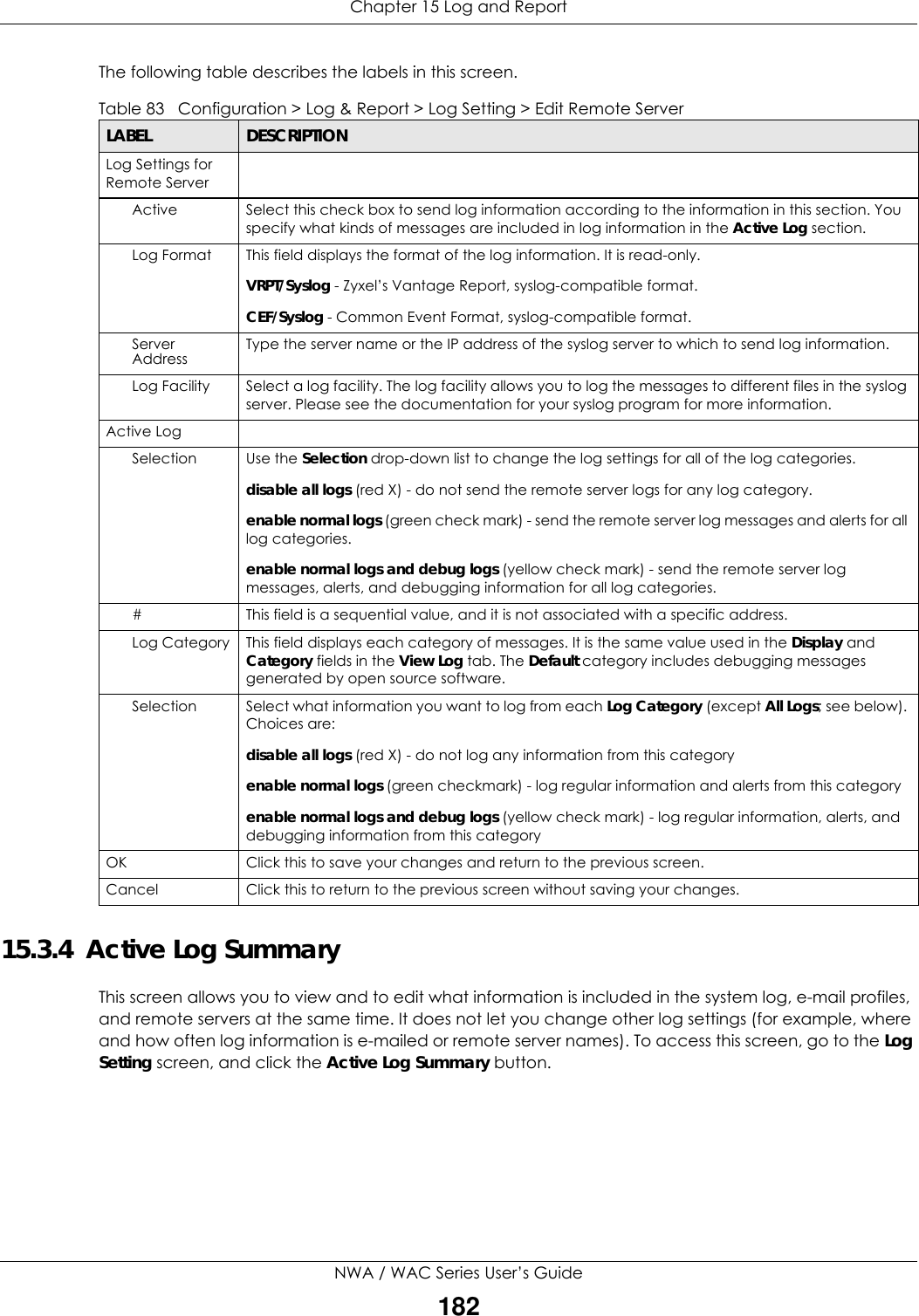 Chapter 15 Log and ReportNWA / WAC Series User’s Guide182The following table describes the labels in this screen.  15.3.4  Active Log Summary This screen allows you to view and to edit what information is included in the system log, e-mail profiles, and remote servers at the same time. It does not let you change other log settings (for example, where and how often log information is e-mailed or remote server names). To access this screen, go to the Log Setting screen, and click the Active Log Summary button.Table 83   Configuration &gt; Log &amp; Report &gt; Log Setting &gt; Edit Remote ServerLABEL DESCRIPTIONLog Settings for Remote ServerActive Select this check box to send log information according to the information in this section. You specify what kinds of messages are included in log information in the Active Log section.Log Format This field displays the format of the log information. It is read-only.VRPT/Syslog - Zyxel’s Vantage Report, syslog-compatible format.CEF/Syslog - Common Event Format, syslog-compatible format.Server Address Type the server name or the IP address of the syslog server to which to send log information.Log Facility Select a log facility. The log facility allows you to log the messages to different files in the syslog server. Please see the documentation for your syslog program for more information.Active LogSelection Use the Selection drop-down list to change the log settings for all of the log categories.disable all logs (red X) - do not send the remote server logs for any log category.enable normal logs (green check mark) - send the remote server log messages and alerts for all log categories. enable normal logs and debug logs (yellow check mark) - send the remote server log messages, alerts, and debugging information for all log categories. # This field is a sequential value, and it is not associated with a specific address.Log Category This field displays each category of messages. It is the same value used in the Display and Category fields in the View Log tab. The Default category includes debugging messages generated by open source software.Selection Select what information you want to log from each Log Category (except All Logs; see below). Choices are:disable all logs (red X) - do not log any information from this categoryenable normal logs (green checkmark) - log regular information and alerts from this categoryenable normal logs and debug logs (yellow check mark) - log regular information, alerts, and debugging information from this categoryOK Click this to save your changes and return to the previous screen.Cancel Click this to return to the previous screen without saving your changes.