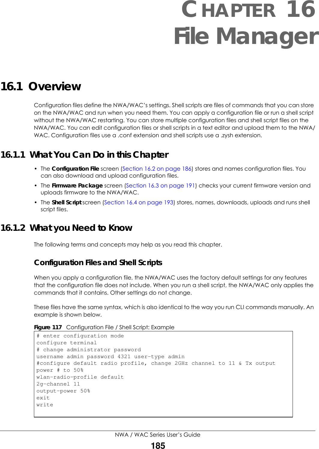 NWA / WAC Series User’s Guide185CHAPTER 16File Manager16.1  OverviewConfiguration files define the NWA/WAC’s settings. Shell scripts are files of commands that you can store on the NWA/WAC and run when you need them. You can apply a configuration file or run a shell script without the NWA/WAC restarting. You can store multiple configuration files and shell script files on the NWA/WAC. You can edit configuration files or shell scripts in a text editor and upload them to the NWA/WAC. Configuration files use a .conf extension and shell scripts use a .zysh extension.16.1.1  What You Can Do in this Chapter• The Configuration File screen (Section 16.2 on page 186) stores and names configuration files. You can also download and upload configuration files.• The Firmware Package screen (Section 16.3 on page 191) checks your current firmware version and uploads firmware to the NWA/WAC.• The Shell Script screen (Section 16.4 on page 193) stores, names, downloads, uploads and runs shell script files. 16.1.2  What you Need to KnowThe following terms and concepts may help as you read this chapter.Configuration Files and Shell ScriptsWhen you apply a configuration file, the NWA/WAC uses the factory default settings for any features that the configuration file does not include. When you run a shell script, the NWA/WAC only applies the commands that it contains. Other settings do not change.These files have the same syntax, which is also identical to the way you run CLI commands manually. An example is shown below.  Figure 117   Configuration File / Shell Script: Example# enter configuration modeconfigure terminal# change administrator passwordusername admin password 4321 user-type admin#configure default radio profile, change 2GHz channel to 11 &amp; Tx output power # to 50%wlan-radio-profile default2g-channel 11output-power 50%exitwrite