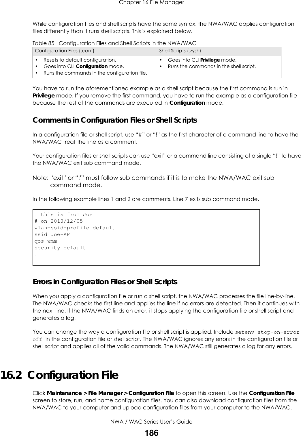 Chapter 16 File ManagerNWA / WAC Series User’s Guide186While configuration files and shell scripts have the same syntax, the NWA/WAC applies configuration files differently than it runs shell scripts. This is explained below.You have to run the aforementioned example as a shell script because the first command is run in Privilege mode. If you remove the first command, you have to run the example as a configuration file because the rest of the commands are executed in Configuration mode.Comments in Configuration Files or Shell ScriptsIn a configuration file or shell script, use “#” or “!” as the first character of a command line to have the NWA/WAC treat the line as a comment. Your configuration files or shell scripts can use “exit” or a command line consisting of a single “!” to have the NWA/WAC exit sub command mode.Note: “exit” or “!&apos;” must follow sub commands if it is to make the NWA/WAC exit sub command mode.In the following example lines 1 and 2 are comments. Line 7 exits sub command mode. Errors in Configuration Files or Shell ScriptsWhen you apply a configuration file or run a shell script, the NWA/WAC processes the file line-by-line. The NWA/WAC checks the first line and applies the line if no errors are detected. Then it continues with the next line. If the NWA/WAC finds an error, it stops applying the configuration file or shell script and generates a log. You can change the way a configuration file or shell script is applied. Include setenv stop-on-error off in the configuration file or shell script. The NWA/WAC ignores any errors in the configuration file or shell script and applies all of the valid commands. The NWA/WAC still generates a log for any errors. 16.2  Configuration FileClick Maintenance &gt; File Manager &gt; Configuration File to open this screen. Use the Configuration File screen to store, run, and name configuration files. You can also download configuration files from the NWA/WAC to your computer and upload configuration files from your computer to the NWA/WAC.Table 85   Configuration Files and Shell Scripts in the NWA/WACConfiguration Files (.conf) Shell Scripts (.zysh)• Resets to default configuration.•Goes into CLI Configuration mode.• Runs the commands in the configuration file.•Goes into CLI Privilege mode.• Runs the commands in the shell script.! this is from Joe# on 2010/12/05wlan-ssid-profile defaultssid Joe-APqos wmmsecurity default!