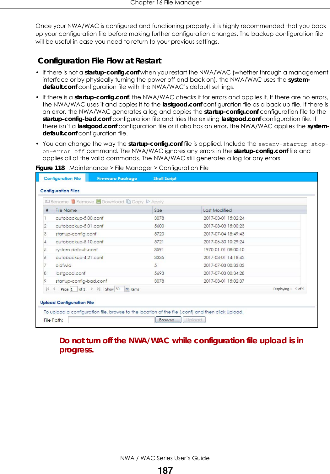  Chapter 16 File ManagerNWA / WAC Series User’s Guide187Once your NWA/WAC is configured and functioning properly, it is highly recommended that you back up your configuration file before making further configuration changes. The backup configuration file will be useful in case you need to return to your previous settings. Configuration File Flow at Restart• If there is not a startup-config.conf when you restart the NWA/WAC (whether through a management interface or by physically turning the power off and back on), the NWA/WAC uses the system-default.conf configuration file with the NWA/WAC’s default settings.•If there is a startup-config.conf, the NWA/WAC checks it for errors and applies it. If there are no errors, the NWA/WAC uses it and copies it to the lastgood.conf configuration file as a back up file. If there is an error, the NWA/WAC generates a log and copies the startup-config.conf configuration file to the startup-config-bad.conf configuration file and tries the existing lastgood.conf configuration file. If there isn’t a lastgood.conf configuration file or it also has an error, the NWA/WAC applies the system-default.conf configuration file.• You can change the way the startup-config.conf file is applied. Include the setenv-startup stop-on-error off command. The NWA/WAC ignores any errors in the startup-config.conf file and applies all of the valid commands. The NWA/WAC still generates a log for any errors. Figure 118   Maintenance &gt; File Manager &gt; Configuration File Do not turn off the NWA/WAC while configuration file upload is in progress.