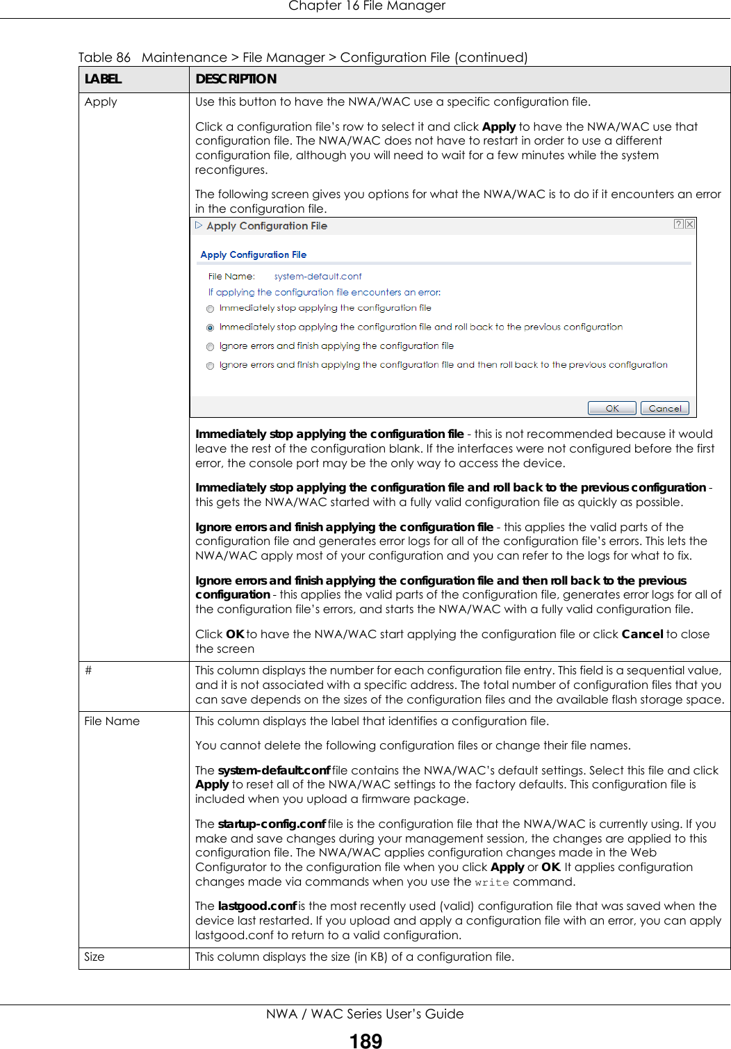  Chapter 16 File ManagerNWA / WAC Series User’s Guide189Apply Use this button to have the NWA/WAC use a specific configuration file.Click a configuration file’s row to select it and click Apply to have the NWA/WAC use that configuration file. The NWA/WAC does not have to restart in order to use a different configuration file, although you will need to wait for a few minutes while the system reconfigures.The following screen gives you options for what the NWA/WAC is to do if it encounters an error in the configuration file.Immediately stop applying the configuration file - this is not recommended because it would leave the rest of the configuration blank. If the interfaces were not configured before the first error, the console port may be the only way to access the device. Immediately stop applying the configuration file and roll back to the previous configuration - this gets the NWA/WAC started with a fully valid configuration file as quickly as possible.Ignore errors and finish applying the configuration file - this applies the valid parts of the configuration file and generates error logs for all of the configuration file’s errors. This lets the NWA/WAC apply most of your configuration and you can refer to the logs for what to fix. Ignore errors and finish applying the configuration file and then roll back to the previous configuration - this applies the valid parts of the configuration file, generates error logs for all of the configuration file’s errors, and starts the NWA/WAC with a fully valid configuration file.Click OK to have the NWA/WAC start applying the configuration file or click Cancel to close the screen #This column displays the number for each configuration file entry. This field is a sequential value, and it is not associated with a specific address. The total number of configuration files that you can save depends on the sizes of the configuration files and the available flash storage space.File Name This column displays the label that identifies a configuration file.You cannot delete the following configuration files or change their file names. The system-default.conf file contains the NWA/WAC’s default settings. Select this file and click Apply to reset all of the NWA/WAC settings to the factory defaults. This configuration file is included when you upload a firmware package. The startup-config.conf file is the configuration file that the NWA/WAC is currently using. If you make and save changes during your management session, the changes are applied to this configuration file. The NWA/WAC applies configuration changes made in the Web Configurator to the configuration file when you click Apply or OK. It applies configuration changes made via commands when you use the write command. The lastgood.conf is the most recently used (valid) configuration file that was saved when the device last restarted. If you upload and apply a configuration file with an error, you can apply lastgood.conf to return to a valid configuration.Size This column displays the size (in KB) of a configuration file.Table 86   Maintenance &gt; File Manager &gt; Configuration File (continued)LABEL DESCRIPTION