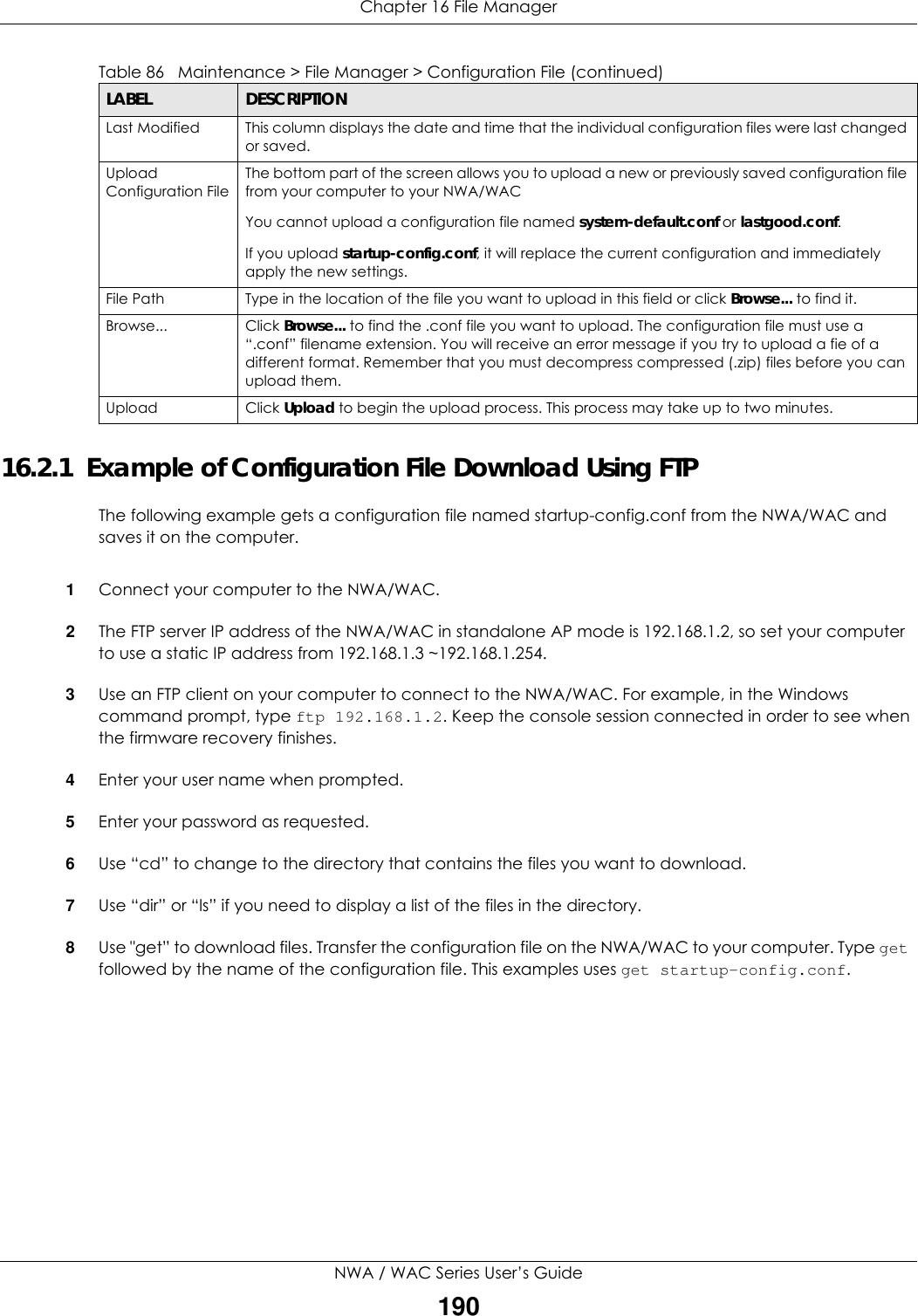 Chapter 16 File ManagerNWA / WAC Series User’s Guide19016.2.1  Example of Configuration File Download Using FTPThe following example gets a configuration file named startup-config.conf from the NWA/WAC and saves it on the computer.1Connect your computer to the NWA/WAC. 2The FTP server IP address of the NWA/WAC in standalone AP mode is 192.168.1.2, so set your computer to use a static IP address from 192.168.1.3 ~192.168.1.254.3Use an FTP client on your computer to connect to the NWA/WAC. For example, in the Windows command prompt, type ftp 192.168.1.2. Keep the console session connected in order to see when the firmware recovery finishes. 4Enter your user name when prompted.5Enter your password as requested.6Use “cd” to change to the directory that contains the files you want to download. 7Use “dir” or “ls” if you need to display a list of the files in the directory.8Use &quot;get” to download files. Transfer the configuration file on the NWA/WAC to your computer. Type get followed by the name of the configuration file. This examples uses get startup-config.conf. Last Modified This column displays the date and time that the individual configuration files were last changed or saved.Upload Configuration FileThe bottom part of the screen allows you to upload a new or previously saved configuration file from your computer to your NWA/WACYou cannot upload a configuration file named system-default.conf or lastgood.conf. If you upload startup-config.conf, it will replace the current configuration and immediately apply the new settings.File Path  Type in the location of the file you want to upload in this field or click Browse... to find it.Browse...  Click Browse... to find the .conf file you want to upload. The configuration file must use a “.conf” filename extension. You will receive an error message if you try to upload a fie of a different format. Remember that you must decompress compressed (.zip) files before you can upload them. Upload  Click Upload to begin the upload process. This process may take up to two minutes. Table 86   Maintenance &gt; File Manager &gt; Configuration File (continued)LABEL DESCRIPTION