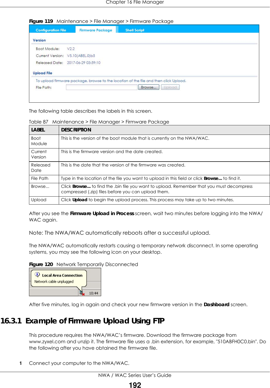 Chapter 16 File ManagerNWA / WAC Series User’s Guide192Figure 119   Maintenance &gt; File Manager &gt; Firmware Package     The following table describes the labels in this screen.  After you see the Firmware Upload in Process screen, wait two minutes before logging into the NWA/WAC again.Note: The NWA/WAC automatically reboots after a successful upload.The NWA/WAC automatically restarts causing a temporary network disconnect. In some operating systems, you may see the following icon on your desktop.Figure 120   Network Temporarily DisconnectedAfter five minutes, log in again and check your new firmware version in the Dashboard screen.16.3.1  Example of Firmware Upload Using FTPThis procedure requires the NWA/WAC’s firmware. Download the firmware package from www.zyxel.com and unzip it. The firmware file uses a .bin extension, for example, &quot;510ABFH0C0.bin&quot;. Do the following after you have obtained the firmware file.1Connect your computer to the NWA/WAC. Table 87   Maintenance &gt; File Manager &gt; Firmware PackageLABEL DESCRIPTIONBoot ModuleThis is the version of the boot module that is currently on the NWA/WAC.Current VersionThis is the firmware version and the date created. Released DateThis is the date that the version of the firmware was created. File Path  Type in the location of the file you want to upload in this field or click Browse... to find it.Browse...  Click Browse... to find the .bin file you want to upload. Remember that you must decompress compressed (.zip) files before you can upload them. Upload  Click Upload to begin the upload process. This process may take up to two minutes.