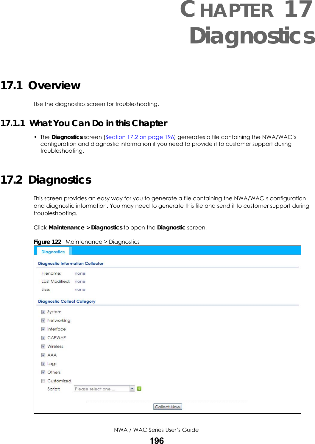 NWA / WAC Series User’s Guide196CHAPTER 17Diagnostics17.1  OverviewUse the diagnostics screen for troubleshooting. 17.1.1  What You Can Do in this Chapter• The Diagnostics screen (Section 17.2 on page 196) generates a file containing the NWA/WAC’s configuration and diagnostic information if you need to provide it to customer support during troubleshooting.17.2  Diagnostics This screen provides an easy way for you to generate a file containing the NWA/WAC’s configuration and diagnostic information. You may need to generate this file and send it to customer support during troubleshooting.Click Maintenance &gt; Diagnostics to open the Diagnostic screen. Figure 122   Maintenance &gt; Diagnostics  