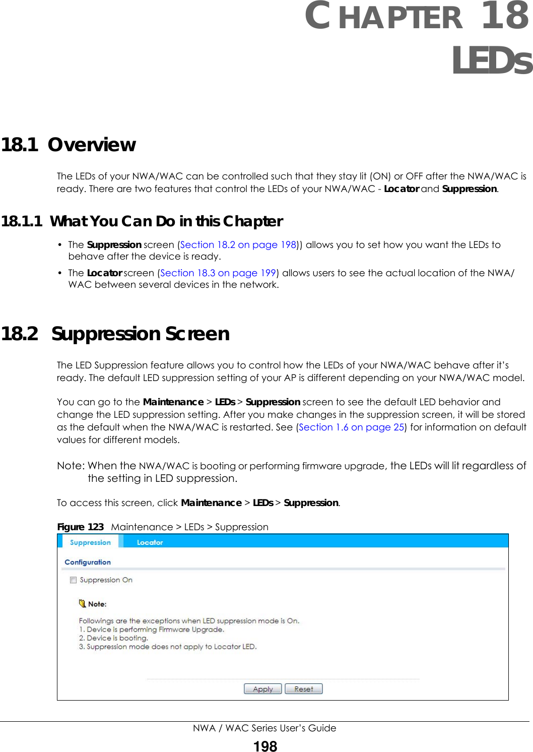 NWA / WAC Series User’s Guide198CHAPTER 18LEDs18.1  OverviewThe LEDs of your NWA/WAC can be controlled such that they stay lit (ON) or OFF after the NWA/WAC is ready. There are two features that control the LEDs of your NWA/WAC - Locator and Suppression.18.1.1  What You Can Do in this Chapter• The Suppression screen (Section 18.2 on page 198)) allows you to set how you want the LEDs to behave after the device is ready. • The Locator screen (Section 18.3 on page 199) allows users to see the actual location of the NWA/WAC between several devices in the network.18.2   Suppression Screen The LED Suppression feature allows you to control how the LEDs of your NWA/WAC behave after it’s ready. The default LED suppression setting of your AP is different depending on your NWA/WAC model. You can go to the Maintenance &gt; LEDs &gt; Suppression screen to see the default LED behavior and change the LED suppression setting. After you make changes in the suppression screen, it will be stored as the default when the NWA/WAC is restarted. See (Section 1.6 on page 25) for information on default values for different models.Note: When the NWA/WAC is booting or performing firmware upgrade, the LEDs will lit regardless of the setting in LED suppression.To access this screen, click Maintenance &gt; LEDs &gt; Suppression.Figure 123   Maintenance &gt; LEDs &gt; Suppression 