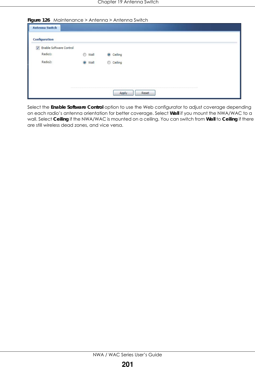  Chapter 19 Antenna SwitchNWA / WAC Series User’s Guide201Figure 126   Maintenance &gt; Antenna &gt; Antenna Switch Select the Enable Software Control option to use the Web configurator to adjust coverage depending on each radio’s antenna orientation for better coverage. Select Wall if you mount the NWA/WAC to a wall. Select Ceiling if the NWA/WAC is mounted on a ceiling. You can switch from Wall to Ceiling if there are still wireless dead zones, and vice versa.