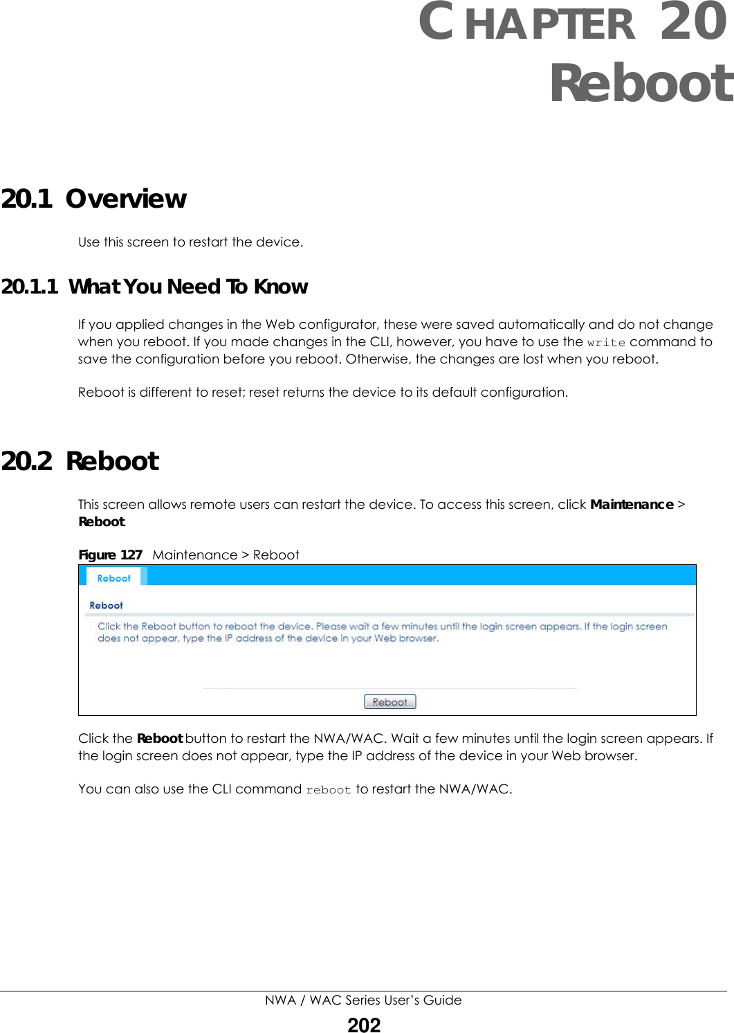 NWA / WAC Series User’s Guide202CHAPTER 20Reboot20.1  OverviewUse this screen to restart the device.20.1.1  What You Need To KnowIf you applied changes in the Web configurator, these were saved automatically and do not change when you reboot. If you made changes in the CLI, however, you have to use the write command to save the configuration before you reboot. Otherwise, the changes are lost when you reboot.Reboot is different to reset; reset returns the device to its default configuration.20.2  RebootThis screen allows remote users can restart the device. To access this screen, click Maintenance &gt; Reboot.Figure 127   Maintenance &gt; RebootClick the Reboot button to restart the NWA/WAC. Wait a few minutes until the login screen appears. If the login screen does not appear, type the IP address of the device in your Web browser.You can also use the CLI command reboot to restart the NWA/WAC.