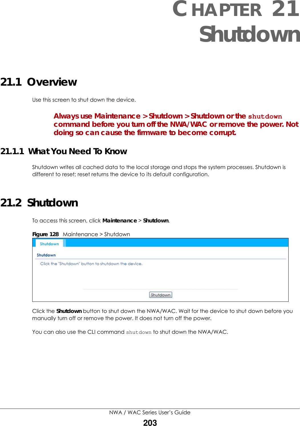 NWA / WAC Series User’s Guide203CHAPTER 21Shutdown21.1  OverviewUse this screen to shut down the device.Always use Maintenance &gt; Shutdown &gt; Shutdown or the shutdown command before you turn off the NWA/WAC or remove the power. Not doing so can cause the firmware to become corrupt. 21.1.1  What You Need To KnowShutdown writes all cached data to the local storage and stops the system processes. Shutdown is different to reset; reset returns the device to its default configuration.21.2  ShutdownTo access this screen, click Maintenance &gt; Shutdown.Figure 128   Maintenance &gt; ShutdownClick the Shutdown button to shut down the NWA/WAC. Wait for the device to shut down before you manually turn off or remove the power. It does not turn off the power. You can also use the CLI command shutdown to shut down the NWA/WAC.