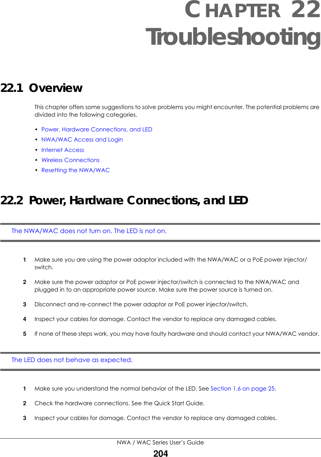 NWA / WAC Series User’s Guide204CHAPTER 22Troubleshooting22.1  OverviewThis chapter offers some suggestions to solve problems you might encounter. The potential problems are divided into the following categories.•Power, Hardware Connections, and LED•NWA/WAC Access and Login•Internet Access•Wireless Connections•Resetting the NWA/WAC22.2  Power, Hardware Connections, and LEDThe NWA/WAC does not turn on. The LED is not on.1Make sure you are using the power adaptor included with the NWA/WAC or a PoE power injector/switch.2Make sure the power adaptor or PoE power injector/switch is connected to the NWA/WAC and plugged in to an appropriate power source. Make sure the power source is turned on.3Disconnect and re-connect the power adaptor or PoE power injector/switch.4Inspect your cables for damage. Contact the vendor to replace any damaged cables.5If none of these steps work, you may have faulty hardware and should contact your NWA/WAC vendor. The LED does not behave as expected.1Make sure you understand the normal behavior of the LED. See Section 1.6 on page 25.2Check the hardware connections. See the Quick Start Guide.3Inspect your cables for damage. Contact the vendor to replace any damaged cables.