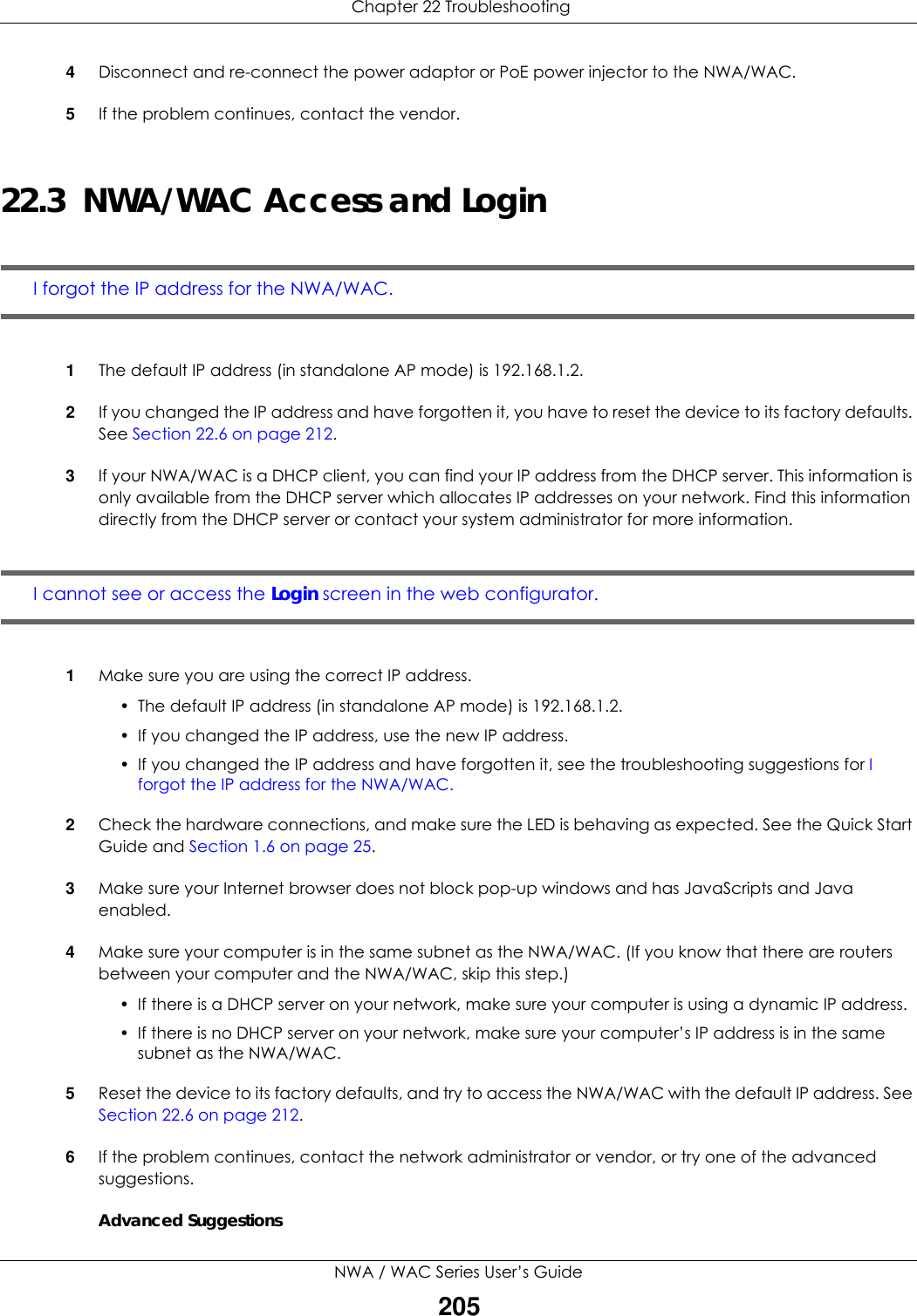  Chapter 22 TroubleshootingNWA / WAC Series User’s Guide2054Disconnect and re-connect the power adaptor or PoE power injector to the NWA/WAC. 5If the problem continues, contact the vendor.22.3  NWA/WAC Access and LoginI forgot the IP address for the NWA/WAC.1The default IP address (in standalone AP mode) is 192.168.1.2.2If you changed the IP address and have forgotten it, you have to reset the device to its factory defaults. See Section 22.6 on page 212.3If your NWA/WAC is a DHCP client, you can find your IP address from the DHCP server. This information is only available from the DHCP server which allocates IP addresses on your network. Find this information directly from the DHCP server or contact your system administrator for more information.I cannot see or access the Login screen in the web configurator.1Make sure you are using the correct IP address.• The default IP address (in standalone AP mode) is 192.168.1.2.• If you changed the IP address, use the new IP address.• If you changed the IP address and have forgotten it, see the troubleshooting suggestions for I forgot the IP address for the NWA/WAC.2Check the hardware connections, and make sure the LED is behaving as expected. See the Quick Start Guide and Section 1.6 on page 25.3Make sure your Internet browser does not block pop-up windows and has JavaScripts and Java enabled.4Make sure your computer is in the same subnet as the NWA/WAC. (If you know that there are routers between your computer and the NWA/WAC, skip this step.) • If there is a DHCP server on your network, make sure your computer is using a dynamic IP address.• If there is no DHCP server on your network, make sure your computer’s IP address is in the same subnet as the NWA/WAC.5Reset the device to its factory defaults, and try to access the NWA/WAC with the default IP address. See Section 22.6 on page 212. 6If the problem continues, contact the network administrator or vendor, or try one of the advanced suggestions.Advanced Suggestions