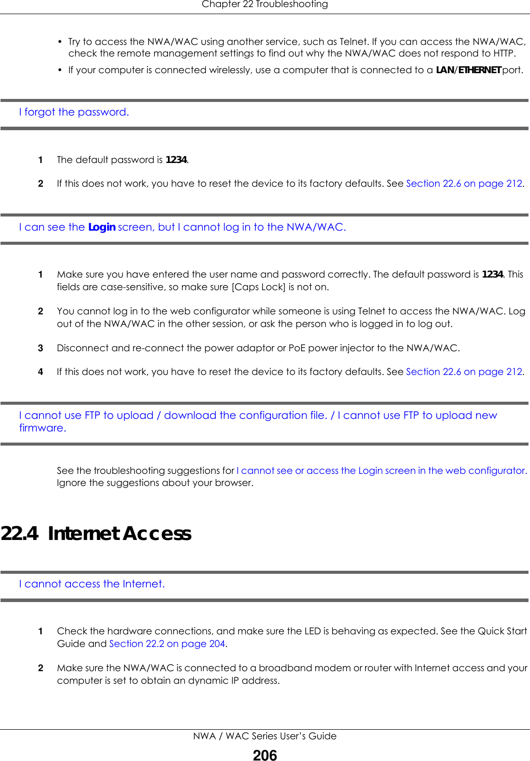 Chapter 22 TroubleshootingNWA / WAC Series User’s Guide206• Try to access the NWA/WAC using another service, such as Telnet. If you can access the NWA/WAC, check the remote management settings to find out why the NWA/WAC does not respond to HTTP. • If your computer is connected wirelessly, use a computer that is connected to a LAN/ETHERNET port.I forgot the password.1The default password is 1234.2If this does not work, you have to reset the device to its factory defaults. See Section 22.6 on page 212.I can see the Login screen, but I cannot log in to the NWA/WAC.1Make sure you have entered the user name and password correctly. The default password is 1234. This fields are case-sensitive, so make sure [Caps Lock] is not on.2You cannot log in to the web configurator while someone is using Telnet to access the NWA/WAC. Log out of the NWA/WAC in the other session, or ask the person who is logged in to log out.3Disconnect and re-connect the power adaptor or PoE power injector to the NWA/WAC. 4If this does not work, you have to reset the device to its factory defaults. See Section 22.6 on page 212.I cannot use FTP to upload / download the configuration file. / I cannot use FTP to upload new firmware. See the troubleshooting suggestions for I cannot see or access the Login screen in the web configurator. Ignore the suggestions about your browser.22.4  Internet AccessI cannot access the Internet.1Check the hardware connections, and make sure the LED is behaving as expected. See the Quick Start Guide and Section 22.2 on page 204.2Make sure the NWA/WAC is connected to a broadband modem or router with Internet access and your computer is set to obtain an dynamic IP address.