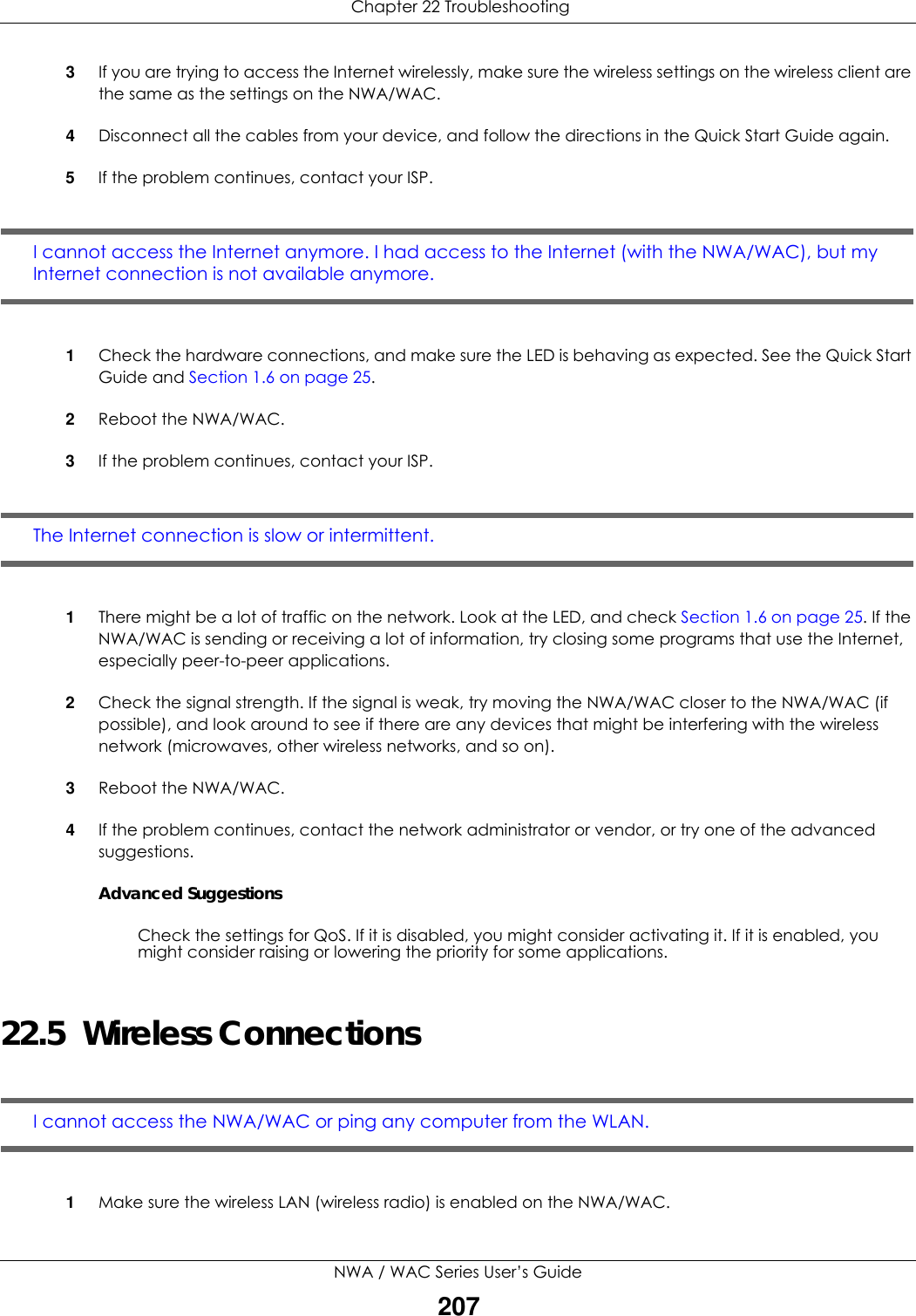  Chapter 22 TroubleshootingNWA / WAC Series User’s Guide2073If you are trying to access the Internet wirelessly, make sure the wireless settings on the wireless client are the same as the settings on the NWA/WAC.4Disconnect all the cables from your device, and follow the directions in the Quick Start Guide again.5If the problem continues, contact your ISP. I cannot access the Internet anymore. I had access to the Internet (with the NWA/WAC), but my Internet connection is not available anymore.1Check the hardware connections, and make sure the LED is behaving as expected. See the Quick Start Guide and Section 1.6 on page 25. 2Reboot the NWA/WAC. 3If the problem continues, contact your ISP. The Internet connection is slow or intermittent.1There might be a lot of traffic on the network. Look at the LED, and check Section 1.6 on page 25. If the NWA/WAC is sending or receiving a lot of information, try closing some programs that use the Internet, especially peer-to-peer applications. 2Check the signal strength. If the signal is weak, try moving the NWA/WAC closer to the NWA/WAC (if possible), and look around to see if there are any devices that might be interfering with the wireless network (microwaves, other wireless networks, and so on).3Reboot the NWA/WAC. 4If the problem continues, contact the network administrator or vendor, or try one of the advanced suggestions.Advanced SuggestionsCheck the settings for QoS. If it is disabled, you might consider activating it. If it is enabled, you might consider raising or lowering the priority for some applications.22.5  Wireless ConnectionsI cannot access the NWA/WAC or ping any computer from the WLAN.1Make sure the wireless LAN (wireless radio) is enabled on the NWA/WAC.