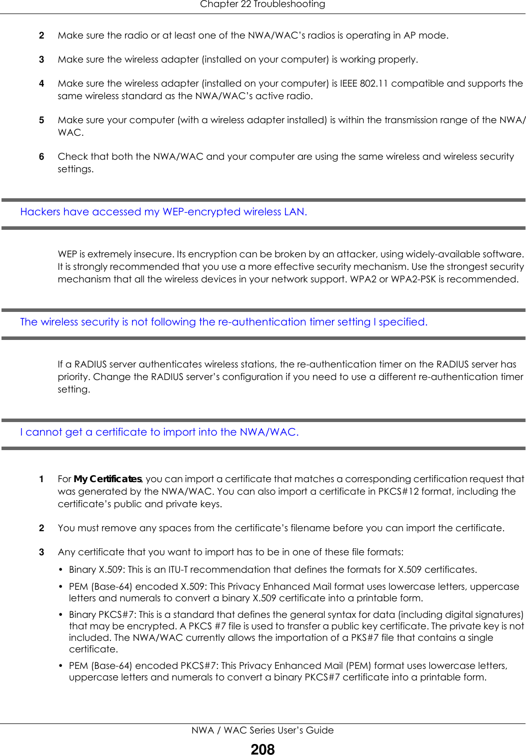 Chapter 22 TroubleshootingNWA / WAC Series User’s Guide2082Make sure the radio or at least one of the NWA/WAC’s radios is operating in AP mode.3Make sure the wireless adapter (installed on your computer) is working properly.4Make sure the wireless adapter (installed on your computer) is IEEE 802.11 compatible and supports the same wireless standard as the NWA/WAC’s active radio.5Make sure your computer (with a wireless adapter installed) is within the transmission range of the NWA/WAC.6Check that both the NWA/WAC and your computer are using the same wireless and wireless security settings.Hackers have accessed my WEP-encrypted wireless LAN.WEP is extremely insecure. Its encryption can be broken by an attacker, using widely-available software. It is strongly recommended that you use a more effective security mechanism. Use the strongest security mechanism that all the wireless devices in your network support. WPA2 or WPA2-PSK is recommended.The wireless security is not following the re-authentication timer setting I specified.If a RADIUS server authenticates wireless stations, the re-authentication timer on the RADIUS server has priority. Change the RADIUS server’s configuration if you need to use a different re-authentication timer setting.I cannot get a certificate to import into the NWA/WAC.1For My Certificates, you can import a certificate that matches a corresponding certification request that was generated by the NWA/WAC. You can also import a certificate in PKCS#12 format, including the certificate’s public and private keys.2You must remove any spaces from the certificate’s filename before you can import the certificate.3Any certificate that you want to import has to be in one of these file formats:• Binary X.509: This is an ITU-T recommendation that defines the formats for X.509 certificates.• PEM (Base-64) encoded X.509: This Privacy Enhanced Mail format uses lowercase letters, uppercase letters and numerals to convert a binary X.509 certificate into a printable form.• Binary PKCS#7: This is a standard that defines the general syntax for data (including digital signatures) that may be encrypted. A PKCS #7 file is used to transfer a public key certificate. The private key is not included. The NWA/WAC currently allows the importation of a PKS#7 file that contains a single certificate. • PEM (Base-64) encoded PKCS#7: This Privacy Enhanced Mail (PEM) format uses lowercase letters, uppercase letters and numerals to convert a binary PKCS#7 certificate into a printable form.