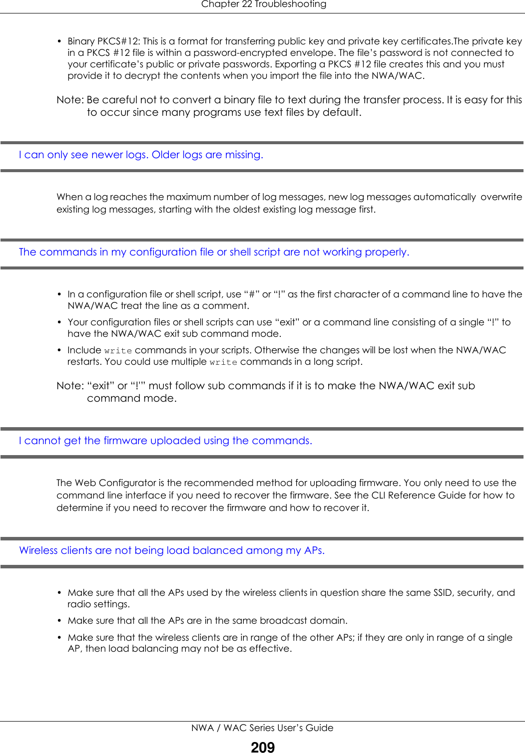  Chapter 22 TroubleshootingNWA / WAC Series User’s Guide209• Binary PKCS#12: This is a format for transferring public key and private key certificates.The private key in a PKCS #12 file is within a password-encrypted envelope. The file’s password is not connected to your certificate’s public or private passwords. Exporting a PKCS #12 file creates this and you must provide it to decrypt the contents when you import the file into the NWA/WAC. Note: Be careful not to convert a binary file to text during the transfer process. It is easy for this to occur since many programs use text files by default. I can only see newer logs. Older logs are missing. When a log reaches the maximum number of log messages, new log messages automatically  overwrite existing log messages, starting with the oldest existing log message first.The commands in my configuration file or shell script are not working properly.• In a configuration file or shell script, use “#” or “!” as the first character of a command line to have the NWA/WAC treat the line as a comment. • Your configuration files or shell scripts can use “exit” or a command line consisting of a single “!” to have the NWA/WAC exit sub command mode.•Include write commands in your scripts. Otherwise the changes will be lost when the NWA/WAC restarts. You could use multiple write commands in a long script.Note: “exit” or “!&apos;” must follow sub commands if it is to make the NWA/WAC exit sub command mode.I cannot get the firmware uploaded using the commands.The Web Configurator is the recommended method for uploading firmware. You only need to use the command line interface if you need to recover the firmware. See the CLI Reference Guide for how to determine if you need to recover the firmware and how to recover it.Wireless clients are not being load balanced among my APs.• Make sure that all the APs used by the wireless clients in question share the same SSID, security, and radio settings.• Make sure that all the APs are in the same broadcast domain.• Make sure that the wireless clients are in range of the other APs; if they are only in range of a single AP, then load balancing may not be as effective.