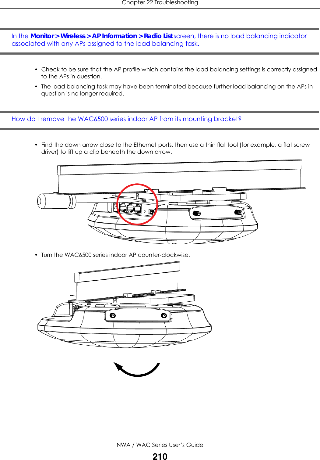 Chapter 22 TroubleshootingNWA / WAC Series User’s Guide210In the Monitor &gt; Wireless &gt; AP Information &gt; Radio List screen, there is no load balancing indicator associated with any APs assigned to the load balancing task.• Check to be sure that the AP profile which contains the load balancing settings is correctly assigned to the APs in question.• The load balancing task may have been terminated because further load balancing on the APs in question is no longer required.How do I remove the WAC6500 series indoor AP from its mounting bracket? • Find the down arrow close to the Ethernet ports, then use a thin flat tool (for example, a flat screw driver) to lift up a clip beneath the down arrow.  • Turn the WAC6500 series indoor AP counter-clockwise.  