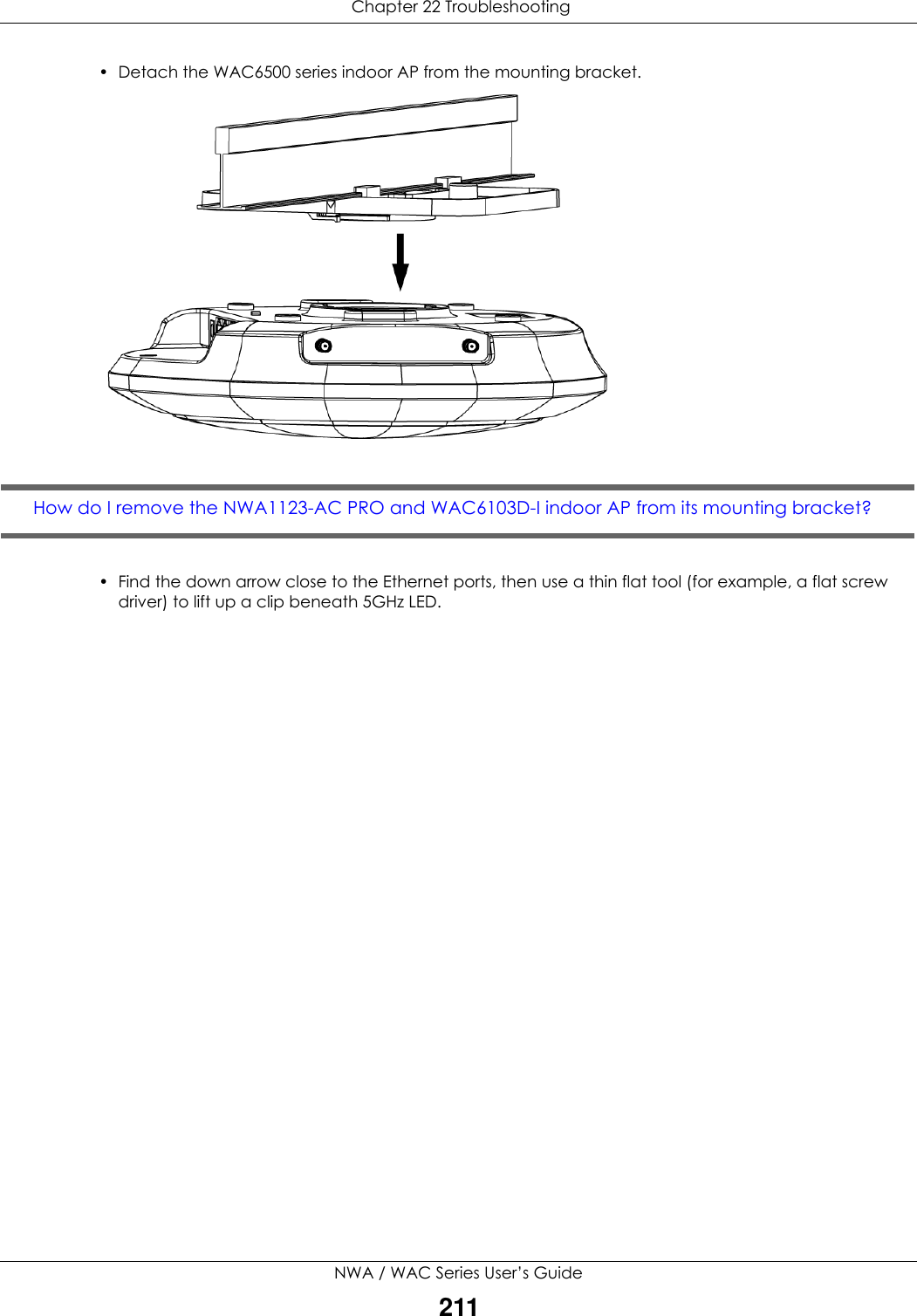  Chapter 22 TroubleshootingNWA / WAC Series User’s Guide211• Detach the WAC6500 series indoor AP from the mounting bracket.  How do I remove the NWA1123-AC PRO and WAC6103D-I indoor AP from its mounting bracket? • Find the down arrow close to the Ethernet ports, then use a thin flat tool (for example, a flat screw driver) to lift up a clip beneath 5GHz LED.   