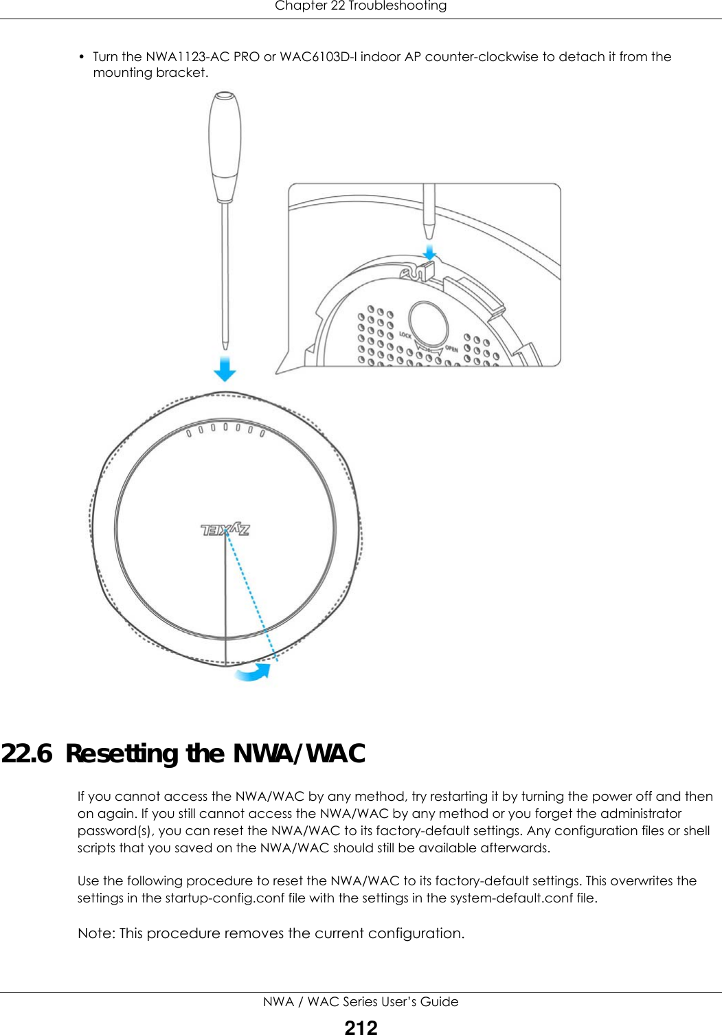 Chapter 22 TroubleshootingNWA / WAC Series User’s Guide212• Turn the NWA1123-AC PRO or WAC6103D-I indoor AP counter-clockwise to detach it from the mounting bracket.  22.6  Resetting the NWA/WACIf you cannot access the NWA/WAC by any method, try restarting it by turning the power off and then on again. If you still cannot access the NWA/WAC by any method or you forget the administrator password(s), you can reset the NWA/WAC to its factory-default settings. Any configuration files or shell scripts that you saved on the NWA/WAC should still be available afterwards.Use the following procedure to reset the NWA/WAC to its factory-default settings. This overwrites the settings in the startup-config.conf file with the settings in the system-default.conf file. Note: This procedure removes the current configuration. 