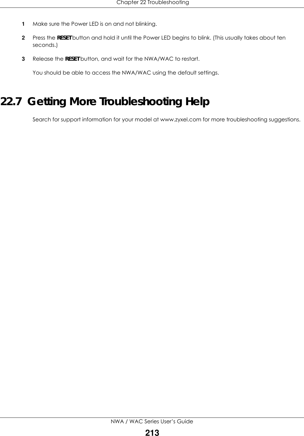  Chapter 22 TroubleshootingNWA / WAC Series User’s Guide2131Make sure the Power LED is on and not blinking.2Press the RESET button and hold it until the Power LED begins to blink. (This usually takes about ten seconds.)3Release the RESET button, and wait for the NWA/WAC to restart.You should be able to access the NWA/WAC using the default settings.22.7  Getting More Troubleshooting HelpSearch for support information for your model at www.zyxel.com for more troubleshooting suggestions.