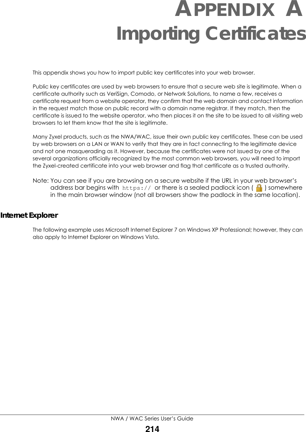 NWA / WAC Series User’s Guide214APPENDIX AImporting CertificatesThis appendix shows you how to import public key certificates into your web browser. Public key certificates are used by web browsers to ensure that a secure web site is legitimate. When a certificate authority such as VeriSign, Comodo, or Network Solutions, to name a few, receives a certificate request from a website operator, they confirm that the web domain and contact information in the request match those on public record with a domain name registrar. If they match, then the certificate is issued to the website operator, who then places it on the site to be issued to all visiting web browsers to let them know that the site is legitimate.Many Zyxel products, such as the NWA/WAC, issue their own public key certificates. These can be used by web browsers on a LAN or WAN to verify that they are in fact connecting to the legitimate device and not one masquerading as it. However, because the certificates were not issued by one of the several organizations officially recognized by the most common web browsers, you will need to import the Zyxel-created certificate into your web browser and flag that certificate as a trusted authority.Note: You can see if you are browsing on a secure website if the URL in your web browser’s address bar begins with  https:// or there is a sealed padlock icon ( ) somewhere in the main browser window (not all browsers show the padlock in the same location).Internet ExplorerThe following example uses Microsoft Internet Explorer 7 on Windows XP Professional; however, they can also apply to Internet Explorer on Windows Vista.